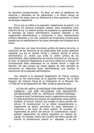 OBLIGACIONES DEL PARTICULAR FRENTE AL ESTADO Y SU ADMINISTRACIÓN
los derechos constitucionales . Es decir, en ellos se establecen los
derechos y libertades de los gobernados y al mismo tiempo se
establecen las bases para las limitaciones a esas garantías, a través
de las leyes respectivas.
Por lo que se refiere a la expresión “reglamentos de policía” a la
que aluden los primeros preceptos citados, debe entenderse como
sinónimo de ley. Lo anterior porque de aceptarse su significado literal,
la actividad de policía administrativa quedaría reducida a los
reglamentos administrativos y excluyendo a otros ordenamientos
jurídicos diferentes y con ello, carecería de fundamento constitucional
aquella que se estableciera en las leyes emanadas del Congreso de la
Unión.
Ahora bien, con base al principio jurídico de reserva de la ley, la
restricción de los derechos de los gobernados sólo puede realizarse
mediante una ley en sentido formal y material. Siendo la policía
administrativa un control que limita la esfera jurídica de los
administrados, debe establecerse de manera necesaria en una ley por
lo tanto, la expresión Reglamento a que hace referencia el artículo 16
Constitucional debe entenderse en un sentido formal o regla de
derecho. De esa manera las bases legales de ésta actividad se
encuentran en diferentes leyes administrativas que facultan la
intervención de la autoridad administrativa.
Con relación a la expresión Reglamento de Policía nuestros
tribunales se han pronunciado de la siguiente manera: Así la Sala
Superior del Tribunal Fiscal de la Federación en la Revisión No.
1173/82 del 19 de Septiembre de 1983, emitió la siguiente tesis:
ACTAS DE VISITA LEVANTADAS POR INSPECTORES DE
TRABAJO.- LES SON APLICABLES LOS REQUISITOS
ESTABLECIDOS POR EL ARTÍCULO CONSTITUCIONAL.-
Cuando el texto Constitucional alude a reglamentos de policía,
no debe entenderse que excluye los reglamentos sobre política
sanitaria. El término “policía” que emplea el último párrafo del
artículo 16 constitucional, no se refiere necesariamente a
reglamentos de policía preventiva de actos delictuosos o
contrarios a las leyes de orden público. El concepto de
reglamentos de policía del artículo 16 constitucional, incluye
también reglamentos de política legislativa en materia de
trabajo. En español, dentro del contexto del último párrafo del
artículo 16 constitucional “policía” es aplicable a las dos
14
 