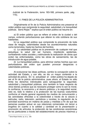 OBLIGACIONES DEL PARTICULAR FRENTE AL ESTADO Y SU ADMINISTRACIÓN
Judicial de la Federación, tomo 163-168, primera parte, pág.
115).
V. FINES DE LA POLICÍA ADMINISTRATIVA
Originalmente el fin de la Policía Administrativa era preservar el
orden público que comprende la seguridad, salubridad y la tranquilidad
públicas. Serra Rojas15
explica que el orden público se resume en:
a) El orden público que se refiere al orden de la ciudad o del
campo, evitando perturbaciones que alteren la vida cotidiana de sus
habitantes.
b) La seguridad pública que comprende la prevención de toda
clase de riesgos, calamidades desde los acontecimientos naturales
como terremotos, hasta los hechos del hombre.
c) La salubridad pública es la prevención de cualquier mal que
perjudique la salud del ser humano, impidiendo epidemias,
combatiendo males sociales y estimulando la realización de obras que
eviten las enfermedades, como las obras de saneamiento, las de
introducción de agua potable.
d) La tranquilidad pública, para eliminar ciertos hechos que son
perturbadores del orden que pueden provocar desgracias o
calamidades públicas.
Al evolucionar las ideas políticas, cambio la concepción sobre la
actividad del Estado, y con ello, se dio un mayor contenido a la
actividad de policía. En la actualidad el orden público ha dejado de
ser el fin de la policía administrativa, pues ahora, el Estado no sólo
limita los derechos individuales para salvaguardar la seguridad,
salubridad y tranquilidad públicas, sino también lo hace respecto de
otros bienes jurídicos que es necesario proteger como lo son la moral,
la confianza, la economía y el decoro públicos y la seguridad social,
esto es, todo lo relativo a la protección de las buenas costumbres
conforme al interés general regulando los medios de comunicación y
las actividades ofrecidas a la colectividad a través de la cesura a
películas, radio, televisión, periódicos y revistas; la regulación de la
actividad económica en materia de pesas y medidas a fin de que las
personas puedan actuar en sus relaciones comerciales sin temor a
engaños en cuanto a la calidad y cantidad en la presentación y
promoción de artículos; la protección de las condiciones económicas
de los particulares a través del establecimiento de precios máximos y
15
Serra Rojas Andrés. op. cit. p. 365
16
 