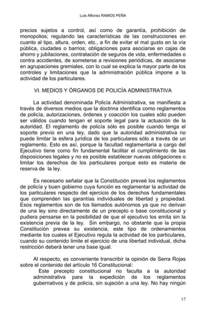 Luis Alfonso RAMOS PEÑA
precios sujetos a control, así como de garantía, prohibición de
monopolios; regulando las características de las construcciones en
cuanto al tipo, altura, orden, etc., a fin de evitar el mal gusto en la vía
pública, ciudades o barrios; obligaciones para asociarse en cajas de
ahorro y jubilaciones, contratación de seguros de vida, enfermedades o
contra accidentes, de someterse a revisiones periódicas, de asociarse
en agrupaciones gremiales, con lo cual se explica la mayor parte de los
controles y limitaciones que la administración pública impone a la
actividad de los particulares.
VI. MEDIOS Y ÓRGANOS DE POLICÍA ADMINISTRATIVA
La actividad denominada Policía Administrativa, se manifiesta a
través de diversos medios que la doctrina identifica como reglamentos
de policía, autorizaciones, órdenes y coacción los cuales sólo pueden
ser válidos cuando tengan el soporte legal para la actuación de la
autoridad. El reglamento de policía sólo es posible cuando tenga el
soporte previo en una ley, dado que la autoridad administrativa no
puede limitar la esfera jurídica de los particulares sólo a través de un
reglamento. Esto es así, porque la facultad reglamentaria a cargo del
Ejecutivo tiene como fin fundamental facilitar el cumplimiento de las
disposiciones legales y no es posible establecer nuevas obligaciones o
limitar los derechos de los particulares porque esto es materia de
reserva de la ley.
Es necesario señalar que la Constitución preveé los reglamentos
de policía y buen gobierno cuya función es reglamentar la actividad de
los particulares respecto del ejercicio de los derechos fundamentales
que comprenden las garantías individuales de libertad y propiedad.
Esos reglamentos son de los llamados autónomos ya que no derivan
de una ley sino directamente de un precepto o base constitucional y
pudiera pensarse en la posibilidad de que el ejecutivo los emita sin la
existencia previa de la ley. Sin embargo, no obstante que la propia
Constitución prevea su existencia, este tipo de ordenamientos
mediante los cuales el Ejecutivo regula la actividad de los particulares,
cuando su contenido limite el ejercicio de una libertad individual, dicha
restricción deberá tener una base igual.
Al respecto, es conveniente transcribir la opinión de Serra Rojas
sobre el contenido del artículo 16 Constitucional:
Este precepto constitucional no faculta a la autoridad
administrativa para la expedición de los reglamentos
gubernativos y de policía, sin sujeción a una ley. No hay ningún
17
 