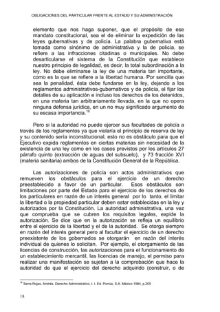 OBLIGACIONES DEL PARTICULAR FRENTE AL ESTADO Y SU ADMINISTRACIÓN
elemento que nos haga suponer, que el propósito de ese
mandato constitucional, sea el de eliminar la expedición de las
leyes gubernativas y de policía. La palabra gubernativa está
tomada como sinónimo de administrativa y la de policía, se
refiere a las infracciones citadinas o municipales. No debe
desarticularse el sistema de la Constitución que establece
nuestro principio de legalidad, es decir, la total subordinación a la
ley. No debe eliminarse la ley de una materia tan importante,
como es la que se refiere a la libertad humana. Por sencilla que
sea la penalidad, ésta debe fundarse en la ley, dejando a los
reglamentos administrativos-gubernativos y de policía, el fijar los
detalles de su aplicación e incluso los derechos de los detenidos,
en una materia tan arbitrariamente llevada, en la que no opera
ninguna defensa jurídica, en un no muy significado argumento de
su escasa importancia.16
Pero si la autoridad no puede ejercer sus facultades de policía a
través de los reglamentos ya que violaría el principio de reserva de ley
y su contenido sería inconstitucional, esto no es obstáculo para que el
Ejecutivo expida reglamentos en ciertas materias sin necesidad de la
existencia de una ley como en los casos previstos por los artículos 27
párrafo quinto (extracción de aguas del subsuelo), y 73 fracción XVI
(materia sanitaria) ambos de la Constitución General de la República.
Las autorizaciones de policía son actos administrativos que
remueven los obstáculos para el ejercicio de un derecho
preestablecido a favor de un particular. Esos obstáculos son
limitaciones por parte del Estado para el ejercicio de los derechos de
los particulares en razón de un interés general por lo tanto, el limitar
la libertad o la propiedad particular deben estar establecidas en la ley y
autorizados por la Constitución. La autoridad administrativa, una vez
que comprueba que se cubren los requisitos legales, expide la
autorización. Se dice que en la autorización se refleja un equilibrio
entre el ejercicio de la libertad y el de la autoridad. Se otorga siempre
en razón del interés general pero al facultar el ejercicio de un derecho
preexistente de los gobernados se otorgarán en razón del interés
individual de quienes lo solicitan. Por ejemplo, el otorgamiento de las
licencias de construcción, las autorizaciones para el funcionamiento de
un establecimiento mercantil, las licencias de manejo, el permiso para
realizar una manifestación se sujetan a la comprobación que hace la
autoridad de que el ejercicio del derecho adquirido (construir, o de
16
Serra Rojas, Andrés. Derecho Administrativo, t. I. Ed. Porrúa, S.A. México 1984, p.205
18
 
