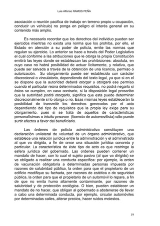 Luis Alfonso RAMOS PEÑA
asociación o reunión pacifica de trabajo en terreno propio u ocupación,
conducir un vehículo) no ponga en peligro el interés general en su
contenido más amplio.
Es necesario recordar que los derechos del individuo pueden ser
ejercidos mientras no exista una norma que los prohíba, por ello, el
Estado en atención a su poder de policía, emite las normas que
regulan su ejercicio. Lo anterior se hace a través del Poder Legislativo
el cual conforme a las atribuciones que le otorga la propia Constitución
emitirá las leyes donde se establezcan las prohibiciones: absoluta, en
cuyo caso no habrá posibilidad de actuar lícitamente, y relativa, que
puede ser salvada a través de la obtención de una licencia, permiso o
autorización. Su otorgamiento puede ser establecido con carácter
discrecional o vinculatorio, dependiendo del texto legal, ya que si en el
se dispone que la autoridad deberá otorgar u otorgará ese permiso
cuando el particular reúna determinados requisitos, no podrá negarlo si
éstos se cumplen, en caso contrario, si la disposición legal prescribe
que la autoridad podrá otorgarlo, significa que esta puede determinar
discrecionalmente si lo otorga o no. Esas mismas leyes establecerán la
posibilidad de transmitir los derechos generados por el acto
dependiendo del tipo de requisitos que la propia ley exige para su
otorgamiento, pues si se trata de aquellos de características
personalísimas o intuitu prsonae (licencia de automovilista) sólo puede
surtir efectos a favor del beneficiario.
Las órdenes de policía administrativa constituyen una
declaración unilateral de voluntad de un órgano administrativo, que
establece una relación jurídica entre la administración y el administrado
al que va dirigida, a fin de crear una situación jurídica concreta y
particular. La característica de éste tipo de acto es que restringe la
esfera jurídica del gobernado. Las ordenes pueden contener un
mandato de hacer, con lo cual el sujeto pasivo (al que va dirigido) se
ve obligado a realizar una conducta especifica: por ejemplo, la orden
de vacunación obligatoria a determinadas personas impuesta por
razones de salubridad pública, la orden para que el propietario de un
edificio modifique su fachada, por razones de estética o de seguridad
pública, la orden para que el propietario de un automóvil lo repare, a fin
de que no emita humo altamente contaminante, por razones de
salubridad y de protección ecológica. O bien, pueden establecer un
mandato de no hacer, que obligan al gobernado a abstenerse de llevar
a cabo una determinada conducta, por ejemplo, circular automóviles
por determinadas calles, alterar precios, hacer ruidos molestos.
19
 