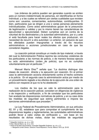 OBLIGACIONES DEL PARTICULAR FRENTE AL ESTADO Y SU ADMINISTRACIÓN
Las órdenes de policía pueden ser generales cuando se emiten
para un número indeterminado de personas, sin identificarlas en forma
individual, y a las cuales se refieren por ciertas cualidades que revisten
como son: usuarios, comerciantes, automovilistas, contribuyentes. O
bien, particulares que se dirigen a una o varias personas plenamente
individualizadas. Como actos administrativos gozan de la presunción
de legitimación o validez y por lo mismo tienen las características de
ejecutividad y ejecutoriedad. Deben cumplirse aún en contra de la
voluntad de los destinatarios y la autoridad administrativa, por si y ante
sí está facultada para hacer reales los efectos que produzcan, sin
necesidad de recurrir a otra autoridad. Lo anterior, sin perjuicio de que
los afectados puedan impugnarlas a través de los recursos
administrativos o acciones jurisdiccionales en caso de que las
consideren ilegales.
La coacción policial constituye un medio de tipo material, a través
del cual la Administración Pública reprime las conductas violatorias de
los particulares a las normas de policía, o de manera forzosa ejecuta
su acto administrativo (orden de policía), que no es cumplido
voluntariamente por el particular.17
Manuel María Díez18
señala que: “La doctrina distingue dos
clases de coacción directa y la ejecución por coacción. En el primer
caso la administración acciona directamente contra el hecho contrario
a la policía. En el segundo caso la administración actúa por medio de
un procedimiento reglado a los efectos de la ejecución de una orden de
policía con respecto al que no la ha obedecido.”
Los medios de los que se vale la administración para la
realización de la coacción policial, consisten en diligencias de vigilancia
o de inspección y verificación, a fin de constatar que los particulares
han acatado las disposiciones normativas de policía, y en su caso dicta
las medidas de seguridad que estima pertinentes e impone las
sanciones administrativas que procedan.19
La Ley Federal de Procedimiento Administrativo, en sus artículos
62, 81 y 82, establece que para comprobar el cumplimiento de las
disposiciones legales y reglamentarias, las autoridades administrativas
podrán llevar a cabo visitas de verificación y, con base en los
resultados de dichas visitas, dictar las medidas de seguridad
17
Delgadillo Gutiérrez. op. cit. p. 209
18
Díez, Manuel María. op. cit. p. 215.
19
Sobre la facultad sancionadora. Consultar Delgadillo Gutiérrez. op. cit. p. 21.
--- Margarita Lomeli Cerezo. Derecho Fiscal Represivo. Porrúa. México 1979. pp. 25-30
20
 