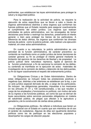 Luis Alfonso RAMOS PEÑA
pertinentes, que establezcan las leyes administrativas para proteger la
salud y la seguridad pública.
Para la realización de la actividad de policía, se requiere la
ejecución de actos específicos que se llevan a cabo a través de
órganos administrativos distintos a otros órganos que conforman las
fuerzas públicas que el Estado necesita para asegurar coactivamente
el cumplimiento del orden jurídico. Los órganos que realizan
actividades de policía administrativa, son los encargados de tomar
decisiones para limitar o restringir los derechos, preservando el interés
general, o bien para proteger los bienes de los particulares. A
diferencia de éstos últimos, los órganos que conforman las diversas
fuerzas de policía -como la policía judicial-, sólo realizan una ejecución
material, sin crear actos administrativos.
En cuanto a su naturaleza, la policía administrativa es una
actividad de la función administrativa, de carácter preventivo: su
contenido se manifiesta como un poder jurídico de tomar decisiones de
carácter general; su fin es proteger el interés general mediante la
limitación del ejercicio de los derechos de libertad y de propiedad. La
policía judicial tiene naturaleza represiva, ligada al ejercicio de
la función jurisdiccional, a fin de sancionar la comisión de los delitos,
su contenido se manifiesta en la ejecución de actos materiales de
investigación de la comisión de delitos y detención de los delincuentes,
su fin es lograr coactivamente el respeto del ordenamiento jurídico.
b)- Obligaciones Cívicas y de Orden Administrativo. Dentro de
estas obligaciones se incluyen todas las prestaciones positivas o
negativas que, distintas a las anteriores se establecen por la ley, o por
un acto jurídico especial derivado de ella, a cargo de los particulares.
Se incluyen las obligaciones generales, impuestas a los mexicanos
en los artículos 5º, 31 y 130 constitucionales, y las que resulten a
cargo de los empleados y funcionarios no políticos, con motivo del acto
de su ingreso a las funciones públicas, así como las que se derivan de
leyes secundarias sobre servicios personales obligatorios en materia
de salubridad pública, de plagas que afectan a la agricultura y
ganadería y de la construcción de ciertas obras públicas.
c)- Obligaciones políticas.- Se refieren a individuos que tienen un
vínculo especial con el Estado en cuanto que son miembros de él con
el carácter de ciudadanos. Algunas de ellas son igualmente derechos
políticos como los de participar en las elecciones populares y
desempeñar los cargos de elección popular.
21
 