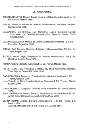 OBLIGACIONES DEL PARTICULAR FRENTE AL ESTADO Y SU ADMINISTRACIÓN
22
VII. BIBLIOGRAFÍA
ACOSTA ROMERO, Miguel. Teoría General del Derecho Administrativo. Ed.
Porrúa S.A. México 1989.
BIELSA, Rafael, Principios de Derecho Administrativo. Ediciones Depalma.
Buenos Aires 1966.
DELGADILLO GUTIÉRREZ, Luis Humberto, Lucero Espinoza Manuel,
Compendio de Derecho Administrativo. Segundo Curso. Porrúa
México, 2004.
DIEZ MANUEL, María, Manual de Derecho Administrativo tomos I y II, Ed.
Plus Ultra, Argentina, 1980.
DROMI, José Roberto. Derecho Subjetivo y Responsabilidad Pública. Ed.
Temis, Bogotá 1980.
ESCOLA, Héctor Jorge. Compendio de Derecho Administrativo. Vol. II. Ed.
Depalma, Buenos Aires 1979.
FRAGA, Gabino, Derecho Administrativo, Ed. Porrúa, México 1997.
FRITZ, Fleinner. Los Principios Généraux Du Droit Administrat Allemand.
Trad. Esp. de Gendin Ed. Labor 1933.
GARRIDO FALLA, Fernando, Tratado de Derecho Administrativo t. II, Ed.
Técnos, España, 2006.
--------Tratado de Derecho Administrativo. Volumen II. Ed. Tecnos. Madrid,
España 2006.
LOMELI CEREZO, Margarita- Derecho Fiscal Represivo. Ed. Porrúa. México
1979.
RAMOS PEÑA, Luis Alfonso. Derecho Administrativo. Primera Parte. Ed. Al
Azhar. Tribunal Estatal Electoral de Chihuahua, 2006.
SERRA ROJAS, Andrés. Derecho Administrativo, t. II. Ed. Porrúa, S.A.
México 1984.
-------Derecho Administrativo t. I, Ed. Porrúa S.A. México 1984.
 