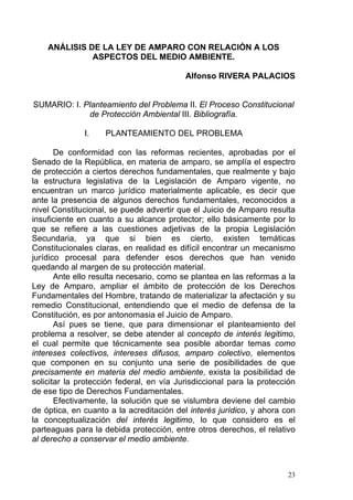 ANÁLISIS DE LA LEY DE AMPARO CON RELACIÓN A LOS
ASPECTOS DEL MEDIO AMBIENTE.
Alfonso RIVERA PALACIOS
SUMARIO: I. Planteamiento del Problema II. El Proceso Constitucional
de Protección Ambiental III. Bibliografía.
I. PLANTEAMIENTO DEL PROBLEMA
De conformidad con las reformas recientes, aprobadas por el
Senado de la República, en materia de amparo, se amplía el espectro
de protección a ciertos derechos fundamentales, que realmente y bajo
la estructura legislativa de la Legislación de Amparo vigente, no
encuentran un marco jurídico materialmente aplicable, es decir que
ante la presencia de algunos derechos fundamentales, reconocidos a
nivel Constitucional, se puede advertir que el Juicio de Amparo resulta
insuficiente en cuanto a su alcance protector; ello básicamente por lo
que se refiere a las cuestiones adjetivas de la propia Legislación
Secundaria, ya que si bien es cierto, existen temáticas
Constitucionales claras, en realidad es difícil encontrar un mecanismo
jurídico procesal para defender esos derechos que han venido
quedando al margen de su protección material.
Ante ello resulta necesario, como se plantea en las reformas a la
Ley de Amparo, ampliar el ámbito de protección de los Derechos
Fundamentales del Hombre, tratando de materializar la afectación y su
remedio Constitucional, entendiendo que el medio de defensa de la
Constitución, es por antonomasia el Juicio de Amparo.
Así pues se tiene, que para dimensionar el planteamiento del
problema a resolver, se debe atender al concepto de interés legitimo,
el cual permite que técnicamente sea posible abordar temas como
intereses colectivos, intereses difusos, amparo colectivo, elementos
que componen en su conjunto una serie de posibilidades de que
precisamente en materia del medio ambiente, exista la posibilidad de
solicitar la protección federal, en vía Jurisdiccional para la protección
de ese tipo de Derechos Fundamentales.
Efectivamente, la solución que se vislumbra deviene del cambio
de óptica, en cuanto a la acreditación del interés jurídico, y ahora con
la conceptualización del interés legitimo, lo que considero es el
parteaguas para la debida protección, entre otros derechos, el relativo
al derecho a conservar el medio ambiente.
23
 