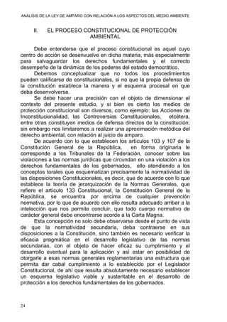 ANÁLISIS DE LA LEY DE AMPARO CON RELACIÓN A LOS ASPECTOS DEL MEDIO AMBIENTE
II. EL PROCESO CONSTITUCIONAL DE PROTECCIÓN
AMBIENTAL
Debe entenderse que el proceso constitucional es aquel cuyo
centro de acción se desenvuelve en dicha materia, más especialmente
para salvaguardar los derechos fundamentales y el correcto
desempeño de la dinámica de los poderes del estado democrático.
Debemos conceptualizar que no todos los procedimientos
pueden calificarse de constitucionales, si no que la propia defensa de
la constitución establece la manera y el esquema procesal en que
deba desenvolverse.
Se debe hacer una precisión con el objeto de dimensionar el
contexto del presente estudio, y si bien es cierto los medios de
protección constitucional son diversos, como ejemplo: las Acciones de
Inconstitucionalidad, las Controversias Constitucionales, etcétera,
entre otras constituyen medios de defensa directos de la constitución;
sin embargo nos limitaremos a realizar una aproximación metódica del
derecho ambiental, con relación al juicio de amparo.
De acuerdo con lo que establecen los artículos 103 y 107 de la
Constitución General de la República, en forma originaria le
corresponde a los Tribunales de la Federación, conocer sobre las
violaciones a las normas jurídicas que circundan en una violación a los
derechos fundamentales de los gobernados, ello atendiendo a los
conceptos torales que esquematizan precisamente la normatividad de
las disposiciones Constitucionales, es decir, que de acuerdo con lo que
establece la teoría de jerarquización de la Normas Generales, que
refiere el artículo 133 Constitucional, la Constitución General de la
República, se encuentra por encima de cualquier prevención
normativa, por lo que de acuerdo con ello resulta adecuado arribar a la
intelección que nos permite concluir, que todo cuerpo normativo de
carácter general debe encontrarse acorde a la Carta Magna.
Esta concepción no solo debe observarse desde el punto de vista
de que la normatividad secundaria, deba contraerse en sus
disposiciones a la Constitución, sino también es necesario verificar la
eficacia pragmática en el desarrollo legislativo de las normas
secundarias, con el objeto de hacer eficaz su cumplimiento y el
desarrollo eventual para la aplicación y así estar en posibilidad de
otorgarle a esas normas generales reglamentarias una estructura que
permita dar cabal cumplimiento a lo establecido por el Legislador
Constitucional, de ahí que resulta absolutamente necesario establecer
un esquema legislativo viable y sustentable en el desarrollo de
protección a los derechos fundamentales de los gobernados.
24
 