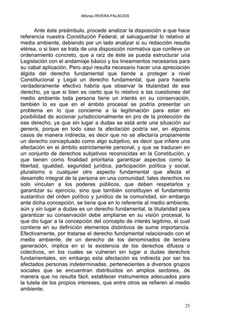 Alfonso RIVERA PALACIOS
Ante éste preámbulo, procede analizar la disposición a que hace
referencia nuestra Constitución Federal, al salvaguardar lo relativo al
medio ambiente, debiendo por un lado analizar si su redacción resulta
etérea, o si bien se trata de una disposición normativa que conlleve un
ordenamiento concreto, que a raíz de éste se pueda estructurar una
Legislación con el andamiaje básico y los lineamientos necesarios para
su cabal aplicación. Pero aquí resulta necesario hacer una apreciación
álgida del derecho fundamental que tiende a proteger a nivel
Constitucional y Legal un derecho fundamental, que para hacerlo
verdaderamente efectivo habría que observar la titularidad de ese
derecho, ya que si bien es cierto que lo relativo a las cuestiones del
medio ambiente toda persona tiene un interés en su conservación,
también lo es que en el ámbito procesal se podría presentar un
problema en lo que concierne a la legitimación para estar en
posibilidad de accionar jurisdiccionalmente en pro de la protección de
ese derecho, ya que sin lugar a dudas se está ante una situación sui
generis, porque en todo caso la afectación podría ser, en algunos
casos de manera indirecta, es decir que no se afectaría propiamente
un derecho conceptuado como algo subjetivo, es decir que infiere una
afectación en el ámbito estrictamente personal, y que se traducen en
un conjunto de derechos subjetivos reconocidas en la Constitución, y
que tienen como finalidad prioritaria garantizar aspectos como la
libertad, igualdad, seguridad jurídica, participación política y social,
pluralismo o cualquier otro aspecto fundamental que afecta el
desarrollo integral de la persona en una comunidad; tales derechos no
solo vinculan a los poderes públicos, que deben respetarlos y
garantizar su ejercicio, sino que también constituyen el fundamento
sustantivo del orden político y jurídico de la comunidad, sin embargo
ante dicha concepción, se tiene que en lo referente al medio ambiente,
aún y sin lugar a dudas es un derecho fundamental, la titularidad para
garantizar su conservación debe ampliarse en su visión procesal, lo
que dio lugar a la concepción del concepto de interés legitimo, el cual
contiene en su definición elementos distintivos de suma importancia.
Efectivamente, por tratarse el derecho fundamental relacionado con el
medio ambiente, de un derecho de los denominados de tercera
generación, implica en sí la existencia de los derechos difusos o
colectivos, en los cuales se vulneran sin lugar a dudas derechos
fundamentales, sin embargo esta afectación es indirecta por ser los
afectados personas indeterminadas, pertenecientes a diversos grupos
sociales que se encuentran distribuidos en amplios sectores, de
manera que no resulta fácil, establecer instrumentos adecuados para
la tutela de los propios intereses, que entre otros se refieren al medio
ambiente.
25
 