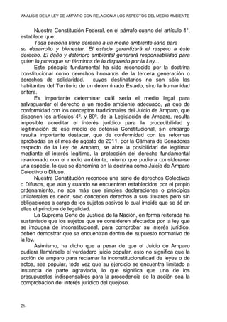 ANÁLISIS DE LA LEY DE AMPARO CON RELACIÓN A LOS ASPECTOS DEL MEDIO AMBIENTE
Nuestra Constitución Federal, en el párrafo cuarto del artículo 4°,
establece que:
Toda persona tiene derecho a un medio ambiente sano para
su desarrollo y bienestar. El estado garantizará el respeto a éste
derecho. El daño y deterioro ambiental generará responsabilidad para
quien lo provoque en términos de lo dispuesto por la Ley...
Este principio fundamental ha sido reconocido por la doctrina
constitucional como derechos humanos de la tercera generación o
derechos de solidaridad, cuyos destinatarios no son sólo los
habitantes del Territorio de un determinado Estado, sino la humanidad
entera.
Es importante determinar cuál sería el medio legal para
salvaguardar el derecho a un medio ambiente adecuado, ya que de
conformidad con los conceptos tradicionales del Juicio de Amparo, que
disponen los artículos 4º. y 80º. de la Legislación de Amparo, resulta
imposible acreditar el interés jurídico para la procedibilidad y
legitimación de ese medio de defensa Constitucional, sin embargo
resulta importante destacar, que de conformidad con las reformas
aprobadas en el mes de agosto de 2011, por la Cámara de Senadores
respecto de la Ley de Amparo, se abre la posibilidad de legitimar
mediante el interés legitimo, la protección del derecho fundamental
relacionado con el medio ambiente, mismo que pudiera considerarse
una especie, lo que se denomina en la doctrina como Juicio de Amparo
Colectivo o Difuso.
Nuestra Constitución reconoce una serie de derechos Colectivos
o Difusos, que aún y cuando se encuentren establecidos por el propio
ordenamiento, no son más que simples declaraciones o principios
unilaterales es decir, solo conceden derechos a sus titulares pero sin
obligaciones a cargo de los sujetos pasivos lo cual impide que se dé en
ellas el principio de legalidad.
La Suprema Corte de Justicia de la Nación, en forma reiterada ha
sustentado que los sujetos que se consideren afectados por la ley que
se impugna de inconstitucional, para comprobar su interés jurídico,
deben demostrar que se encuentran dentro del supuesto normativo de
la ley.
Asimismo, ha dicho que a pesar de que el Juicio de Amparo
pudiera llamársele el verdadero juicio popular, esto no significa que la
acción de amparo para reclamar la inconstitucionalidad de leyes o de
actos, sea popular, toda vez que su ejercicio se encuentra limitado a
instancia de parte agraviada, lo que significa que uno de los
presupuestos indispensables para la procedencia de la acción sea la
comprobación del interés jurídico del quejoso.
26
 