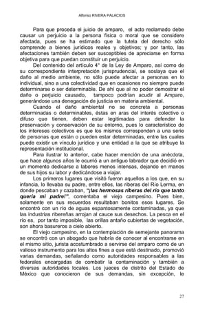 Alfonso RIVERA PALACIOS
Para que proceda el juicio de amparo, el acto reclamado debe
causar un perjuicio a la persona física o moral que se considere
afectada, pues se ha estimado que la tutela del derecho sólo
comprende a bienes jurídicos reales y objetivos; y por tanto, las
afectaciones también deben ser susceptibles de apreciarse en forma
objetiva para que puedan constituir un perjuicio.
Del contenido del artículo 4° de la Ley de Amparo, así como de
su correspondiente interpretación jurisprudencial, se soslaya que el
daño al medio ambiente, no sólo puede afectar a personas en lo
individual, sino a una colectividad que en ocasiones no siempre puede
determinarse o ser determinable. De ahí que al no poder demostrar el
daño o perjuicio causado, tampoco podrían acudir al Amparo,
generándose una denegación de justicia en materia ambiental.
Cuando el daño ambiental no se concreta a personas
determinadas o determinables, éstas en aras del interés colectivo o
difuso que tienen, deben estar legitimadas para defender la
preservación y conservación de su entorno, pues lo característico de
los intereses colectivos es que los mismos corresponden a una serie
de personas que están o pueden estar determinadas, entre las cuales
puede existir un vínculo jurídico y una entidad a la que se atribuye la
representación institucional.
Para ilustrar lo anterior, cabe hacer mención de una anécdota,
que hace algunos años le ocurrió a un antiguo labrador que decidió en
un momento dedicarse a labores menos intensas, dejando en manos
de sus hijos su labor y dedicándose a viajar.
Los primeros lugares que visitó fueron aquellos a los que, en su
infancia, lo llevaba su padre, entre ellos, las riberas del Río Lerma, en
donde pescaban y cazaban, “¡las hermosas riberas del río que tanto
quería mi padre!”, comentaba el viejo campesino. Pues bien,
solamente en sus recuerdos resultaban bonitos esos lugares. Se
encontró con un río de aguas espantosamente contaminadas, ya que
las industrias ribereñas arrojan al cauce sus desechos. La pesca en el
río es, por tanto imposible, las orillas antaño cubiertas de vegetación,
son ahora basureros a cielo abierto.
El viejo campesino, en la contemplación de semejante panorama
se encontró con un abogado que habría de conocer al encontrarse en
el mismo sitio, jurista acostumbrado a servirse del amparo como de un
valioso instrumento para los altos fines a que está destinado, promovió
varias demandas, señalando como autoridades responsables a las
federales encargadas de combatir la contaminación y también a
diversas autoridades locales. Los jueces de distrito del Estado de
México que conocieron de sus demandas, sin excepción, le
27
 