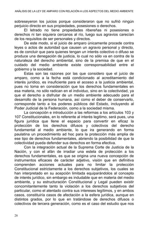 ANÁLISIS DE LA LEY DE AMPARO CON RELACIÓN A LOS ASPECTOS DEL MEDIO AMBIENTE
sobreseyeron los juicios porque consideraron que no sufrió ningún
perjuicio directo en sus propiedades, posesiones o derechos.
El letrado no tiene propiedades ribereñas ni posesiones o
derechos ni tan siquiera cercanos al río, luego sus agravios carecían
de los requisitos de ser personales y directos.
De este modo, si el juicio de amparo únicamente procede contra
leyes o actos de autoridad que causen un agravio personal y directo,
es de concluir que para quienes tengan un interés colectivo o difuso se
produce una denegación de justicia, lo cual no sólo va en contra de la
naturaleza del derecho ambiental, sino de la premisa de que en el
cuidado del medio ambiente existe corresponsabilidad entre el
gobierno y la sociedad.
Estas son las razones por las que considero que el juicio de
amparo, como a la fecha está condicionado al acreditamiento del
interés jurídico, es insuficiente para el acceso a la justicia ambiental,
pues no toma en consideración que los derechos fundamentales en
esa materia, no sólo radican en el individuo, sino en la colectividad, ya
que el derecho a disfrutar de un medio ambiente adecuado para el
desarrollo de la persona humana, así como el deber de conservarlo,
corresponde tanto a los poderes públicos del Estado, incluyendo al
Poder Judicial de la Federación, como a la sociedad misma.
La concepción e introducción a las reformas a los artículos 103 y
107 Constitucionales, en lo referente al interés legitimo, será pues, una
figura jurídica que llene el espacio para convertir en eficaz la
protección de los derechos difusos y colectivos del derecho
fundamental al medio ambiente, lo que ira generando en forma
paulatina un procedimiento ad hoc para la protección más amplia de
ese tipo de derechos fundamentales, abriendo la posibilidad de que la
colectividad pueda defender sus derechos en forma efectiva.
Con la integración actual de la Suprema Corte de Justicia de la
Nación, y con el afán de irradiar una estela de protección a los
derechos fundamentales, es que se origina una nueva concepción de
instrumentos eficaces de carácter adjetivo, visión que en definitiva
comprenden acciones actuales para no limitar la protección
Constitucional estrictamente a los derechos subjetivos, los cuales se
han interpretado en su acepción limitada equiparándolos al concepto
de interés jurídico, sin embargo es indudable que en materia del medio
ambiente, y su estructuración Constitucional y Legal pueden existir
concomitantemente tanto la violación a los derechos subjetivos del
particular, como el atentado contra sus intereses legítimos, y en ambos
casos, constituiría casos de afectación a la esfera jurídica, aunque en
distintos grados, por lo que en tratándose de derechos difusos o
colectivos de tercera generación, como es el caso del estudio que nos
28
 