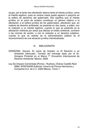 Alfonso RIVERA PALACIOS
ocupa, por lo tanto esa afectación abarca tanto el interés jurídico, como
el interés legítimo, pues en ambos casos existe agravio o perjuicio en
la esfera de derechos del gobernado. Ello significa que el interés
jurídico en el juicio de amparo constituye un género relativo a la
afectación a la esfera jurídica de los gobernados, afectación que, en
materia de derecho ambiental, se presenta en dos casos, a saber, con
la violación a un interés legítimo, cuando lo que se pretende es la
afectación indirecta por actos que afectan el medio ambiente, contrario
a las normas de acción, o con la violación a un derecho subjetivo,
cuando lo que se solicita de la administración pública es el
reconocimiento de una situación jurídica individualizada.
III. BIBLIOGRAFÍA
GÓNGORA, Genaro, El Juicio de Amparo vs El Derecho a un
Ambiente Adecuado, Tomado del mensaje dado por el Dr.
Góngora Pimentel en el Marco 7° Encuentro Internacional de
Derecho Ambiental, México, 2008.
Ley De Amparo Comentada (Porrúa - Rustica), Chávez Castillo Raúl
ISBN: 9700755495 Editorial: Librería de Porrúa Hermanos y
Compañía S.A. de C.V. 2004 México, Tomo 1.
29
 