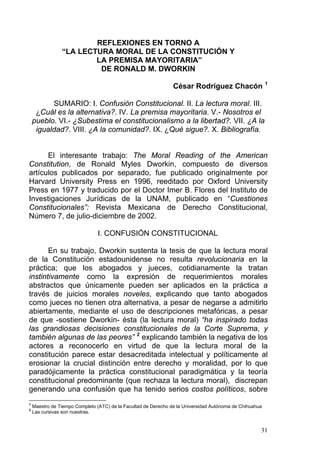 REFLEXIONES EN TORNO A
“LA LECTURA MORAL DE LA CONSTITUCIÓN Y
LA PREMISA MAYORITARIA”
DE RONALD M. DWORKIN
César Rodríguez Chacón 1
SUMARIO: I. Confusión Constitucional. II. La lectura moral. III.
¿Cuál es la alternativa?. IV. La premisa mayoritaria. V.- Nosotros el
pueblo. VI.- ¿Subestima el constitucionalismo a la libertad?. VII. ¿A la
igualdad?. VIII. ¿A la comunidad?. IX. ¿Qué sigue?. X. Bibliografía.
El interesante trabajo: The Moral Reading of the American
Constitution, de Ronald Myles Dworkin, compuesto de diversos
artículos publicados por separado, fue publicado originalmente por
Harvard University Press en 1996, reeditado por Oxford University
Press en 1977 y traducido por el Doctor Imer B. Flores del Instituto de
Investigaciones Jurídicas de la UNAM, publicado en “Cuestiones
Constitucionales”: Revista Mexicana de Derecho Constitucional,
Número 7, de julio-diciembre de 2002.
I. CONFUSIÓN CONSTITUCIONAL
En su trabajo, Dworkin sustenta la tesis de que la lectura moral
de la Constitución estadounidense no resulta revolucionaria en la
práctica; que los abogados y jueces, cotidianamente la tratan
instintivamente como la expresión de requerimientos morales
abstractos que únicamente pueden ser aplicados en la práctica a
través de juicios morales noveles, explicando que tanto abogados
como jueces no tienen otra alternativa, a pesar de negarse a admitirlo
abiertamente, mediante el uso de descripciones metafóricas, a pesar
de que -sostiene Dworkin- ésta (la lectura moral) “ha inspirado todas
las grandiosas decisiones constitucionales de la Corte Suprema, y
también algunas de las peores” 2
explicando también la negativa de los
actores a reconocerlo en virtud de que la lectura moral de la
constitución parece estar desacreditada intelectual y políticamente al
erosionar la crucial distinción entre derecho y moralidad, por lo que
paradójicamente la práctica constitucional paradigmática y la teoría
constitucional predominante (que rechaza la lectura moral), discrepan
generando una confusión que ha tenido serios costos políticos, sobre
1
Maestro de Tiempo Completo (ATC) de la Facultad de Derecho de la Universidad Autónoma de Chihuahua
2
Las cursivas son nuestras.
31
 
