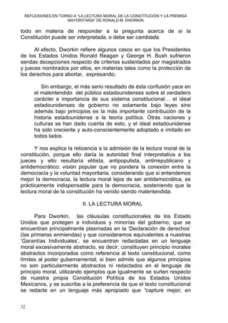 REFLEXIONES EN TORNO A “LA LECTURA MORAL DE LA CONSTITUCIÓN Y LA PREMISA
MAYORITARIA” DE RONALD M. DWORKIN
todo en materia de responder a la pregunta acerca de si la
Constitución puede ser interpretada, o debe ser cambiada.
Al efecto, Dworkin refiere algunos casos en que los Presidentes
de los Estados Unidos Ronald Reagan y George H. Bush sufrieron
sendas decepciones respecto de criterios sustentados por magistrados
y jueces nombrados por ellos, en materias tales como la protección de
los derechos para abortar, expresando;
Sin embargo, el más serio resultado de ésta confusión yace en
el malentendido del público estadounidenses sobre el verdadero
carácter e importancia de sus sistema constitucional… el ideal
estadounidenses de gobierno no solamente bajo leyes sino
además bajo principios es la más importante contribución de la
historia estadounidense a la teoría política. Otras naciones y
culturas se han dado cuenta de esto, y el ideal estadounidense
ha sido creciente y auto-conscientemente adoptado e imitado en
todos lados.
Y nos explica la reticencia a la admisión de la lectura moral de la
constitución, porque ello daría la autoridad final interpretativa a los
jueces y ello resultaría elitista, antipopulista, antirrepublicano y
antidemocrático; visión popular que no pondera la conexión entre la
democracia y la voluntad mayoritaria, considerando que si entendemos
mejor la democracia, la lectura moral lejos de ser antidemocrática, es
prácticamente indispensable para la democracia, sosteniendo que la
lectura moral de la constitución ha venido siendo malentendida.
II. LA LECTURA MORAL
Para Dworkin, las cláusulas constitucionales de los Estado
Unidos que protegen a individuos y minorías del gobierno, que se
encuentran principalmente plasmadas en la ‘Declaración de derechos’
(las primeras enmiendas) y que consideramos equivalentes a nuestras
‘Garantías Individuales’, se encuentran redactadas en un lenguaje
moral excesivamente abstracto, es decir, constituyen principio morales
abstractos incorporados como referencia al texto constitucional, como
límites al poder gubernamental, si bien admite que algunos principios
no son particularmente abstractos ni redactados en el lenguaje de
principio moral, utilizando ejemplos que igualmente se surten respecto
de nuestra propia Constitución Política de los Estados Unidos
Mexicanos, y se suscribe a la preferencia de que el texto constitucional
se redacte en un lenguaje más apropiado que “capture mejor, en
32
 