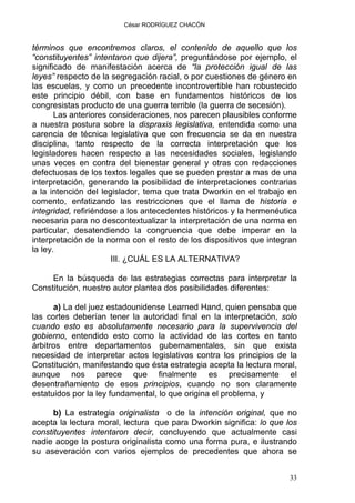 César RODRÍGUEZ CHACÓN
términos que encontremos claros, el contenido de aquello que los
“constituyentes” intentaron que dijera”, preguntándose por ejemplo, el
significado de manifestación acerca de “la protección igual de las
leyes” respecto de la segregación racial, o por cuestiones de género en
las escuelas, y como un precedente incontrovertible han robustecido
este principio débil, con base en fundamentos históricos de los
congresistas producto de una guerra terrible (la guerra de secesión).
Las anteriores consideraciones, nos parecen plausibles conforme
a nuestra postura sobre la dispraxis legislativa, entendida como una
carencia de técnica legislativa que con frecuencia se da en nuestra
disciplina, tanto respecto de la correcta interpretación que los
legisladores hacen respecto a las necesidades sociales, legislando
unas veces en contra del bienestar general y otras con redacciones
defectuosas de los textos legales que se pueden prestar a mas de una
interpretación, generando la posibilidad de interpretaciones contrarias
a la intención del legislador, tema que trata Dworkin en el trabajo en
comento, enfatizando las restricciones que el llama de historia e
integridad, refiriéndose a los antecedentes históricos y la hermenéutica
necesaria para no descontextualizar la interpretación de una norma en
particular, desatendiendo la congruencia que debe imperar en la
interpretación de la norma con el resto de los dispositivos que integran
la ley.
III. ¿CUÁL ES LA ALTERNATIVA?
En la búsqueda de las estrategias correctas para interpretar la
Constitución, nuestro autor plantea dos posibilidades diferentes:
a) La del juez estadounidense Learned Hand, quien pensaba que
las cortes deberían tener la autoridad final en la interpretación, solo
cuando esto es absolutamente necesario para la supervivencia del
gobierno, entendido esto como la actividad de las cortes en tanto
árbitros entre departamentos gubernamentales, sin que exista
necesidad de interpretar actos legislativos contra los principios de la
Constitución, manifestando que ésta estrategia acepta la lectura moral,
aunque nos parece que finalmente es precisamente el
desentrañamiento de esos principios, cuando no son claramente
estatuidos por la ley fundamental, lo que origina el problema, y
b) La estrategia originalista o de la intención original, que no
acepta la lectura moral, lectura que para Dworkin significa: lo que los
constituyentes intentaron decir, concluyendo que actualmente casi
nadie acoge la postura originalista como una forma pura, e ilustrando
su aseveración con varios ejemplos de precedentes que ahora se
33
 