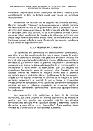 REFLEXIONES EN TORNO A “LA LECTURA MORAL DE LA CONSTITUCIÓN Y LA PREMISA
MAYORITARIA” DE RONALD M. DWORKIN
consideran ampliamente como paradigmas de buena interpretación
constitucional, si bien la lectura moral casi nunca es aprobada
explícitamente.
Finalmente, en relación con la pregunta del presente subtitulo,
Dworkin responde: “ninguna”, se ha sostenido que el método correcto
de interpretación se sitúa en un punto medio entre la protección de los
derechos individuales esenciales y la deferencia a la voluntad popular,
sin embargo, como dice el autor, no se ha esclarecido de qué nuevas
maneras deben ponderarse la historia y la estructura, extremos que
desde luego forman parte de la lectura moral, sin desentrañar la crítica
tradicional de que la lectura moral ofende a la democracia, cuestión a
la que dedica su siguiente subtítulo:
IV. LA PREMISA MAYORITARIA
El significado de democracia es profundamente controversial,
nos dice, y en los cuestionamientos sobre como proveer la mejor
versión de democracia subyace una profunda discusión filosófica en
torno al valor o punto fundamental de la misma: ¿Debemos aceptar o
rechazar, lo que Dworkin llama la “premisa mayoritaria”?, definiéndola
como una tesis acerca de los resultados justos de un proceso político y
entendiendo a estos como las resoluciones que una mayoría de
ciudadanos favorecería, pero sin embargo, dice Dworkin, en los
Estados Unidos de América la mayoría afirma que la premisa
mayoritaria para la definición última y justificación de la democracia,
acepta que en algunas ocasiones la voluntad de la mayoría no debe
gobernar, proponiendo al respecto lo que él llama: la concepción
constitucional de democracia, cuyo significado del término democracia
consiste en que el gobierno mayoritario se encuentra sujeto a
condiciones –condiciones “democráticas”- del estatus igual para todos
los ciudadanos.
Los argumentos más poderosos a favor de la premisa
mayoritaria, son para Dworkin los mismos argumentos de moralidad
política, que dice, pueden ser agrupados bajo las tres virtudes
revolucionarias del siglo XVIII: -igualdad, libertad y fraternidad- aunque
denomina a esta última como “comunidad”. Para analizar éstas
virtudes de la democracia en los siguientes subtemas:
34
 