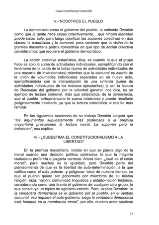 César RODRÍGUEZ CHACÓN
V.- NOSOTROS EL PUEBLO
La democracia como el gobierno del pueblo, la entiende Dworkin
como que la gente hace cosas colectivamente… que ningún individuo
puede hacer solo, para luego clasificar las acciones colectivas en dos
clases: la estadística y la comunal, para sostener que la visión de la
premisa mayoritaria podría convertirse en qué tipo de acción colectiva
consideramos que requiere el gobierno democrático.
La acción colectiva estadística, dice, es cuando lo que el grupo
hace es solo la suma de actividades individuales, ejemplificando con el
fenómeno de la caída de la bolsa (suma de actividades individuales de
una mayoría de inversionistas) mientras que la comunal es asunto de
la unión de voluntades individuales separadas en un nuevo acto,
ejemplificándola con la interpretación de una sinfonía (suma de
actividades individuales de los músicos ejecutantes), y así, la lectura
de Rousseau del gobierno por la voluntad general, nos dice, es un
ejemplo de lectura comunal, más que estadística, de la democracia,
que al pueblo norteamericano le suena misteriosa y puede resultarle
peligrosamente totalitaria, ya que la lectura estadística le resulta más
familiar.
En las siguientes secciones de su trabajo Dworkin alegará que
“los argumentos supuestamente más poderosos a la premisa
mayoritaria presuponen la lectura moral. La suponen pero la
traicionan”, nos explica.
VI.- ¿SUBESTIMA EL CONSTITUCIONALISMO A LA
LIBERTAD?
En la premisa mayoritaria, insiste en que se pierde algo de la
moral cuando una decisión política contradice lo que la mayoría
ciudadana preferiría o juzgaría correcto. Ahora bien, ¿cual es el costo
moral?, para muchos es la igualdad, pero Dworkin parte del
planteamiento de que es la libertad de auto-determinación, a la que
califica como el más potente -y peligroso- ideal de nuestro tiempo, ya
que el pueblo quiere ser gobernado por miembros de su misma
religión, raza, nación, comunidad lingüística y estado-nación histórico,
considerando como una tiranía el gobierno de cualquier otro grupo, lo
que constituye un tópico de egoísmo estricto. Pero, explica Dworkin: “si
la verdadera democracia es el gobierno por el pueblo, en el sentido
comunal, eso requiere el auto-gobierno, luego la verdadera democracia
está fundada en la membresía moral”, por ello, nuestro autor sostiene
35
 