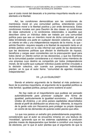 REFLEXIONES EN TORNO A “LA LECTURA MORAL DE LA CONSTITUCIÓN Y LA PREMISA
MAYORITARIA” DE RONALD M. DWORKIN
que el costo moral del desacato a la premisa mayoritaria resulta en un
atentado a la libertad.
Así, las condiciones democráticas son las condiciones de
membresía moral en una comunidad política, entendiendo como
membresía moral a la libertad positiva y por ende democracia. Estas
condiciones morales son para Dworkin de dos clases: a) condiciones
de clase estructural, y b) condiciones relacionales, o aquéllas que
describen cómo un individuo debe ser tratado por una comunidad
política para que sea un miembro moral de dicha comunidad, al que
debe brindársele una parte en cualquier decisión colectiva, así como
un interés en ella y una independencia respecto de la misma, lo que -
admite Dworkin- requiere respeto a la libertad de expresión tanto en el
ámbito político como en la vida informal (ser parte de las decisiones);
que las decisiones políticas que afectan la distribución de riqueza,
beneficios y cargas sean consistentes con la preocupación igual para
todos (tener un interés común en las decisiones), y que los miembros
de la comunidad puedan considerarse a sí mismos como miembros de
una empresa cuyo destino es compartido por todos (independencia
moral), de tal suerte que cualquier individuo pueda sentirse vinculado a
la decisión colectiva, aún cuando sus perspectivas individuales
pierdan, en lo que el autor llama: “comunidad de agentes morales
independientes”.
VII. ¿A LA IGUALDAD?
Siendo el anterior argumento de la libertad el más poderoso a
favor de la premisa mayoritaria, el argumento de la igualdad política es
más familiar, igualdad política, porque como sostiene el autor:
No hay nada en el mayoritarismo que pudiese ser pensado
automáticamente para promover cualquier otra forma de
igualdad, particularmente la igualdad económica… en Estados
Unidos de América, y en otros países capitalistas desarrollados
donde el perfil de distribución es ahora muy diferente, la mayoría
de la gente vota con frecuencia para proteger su propia riqueza
en contra de las demandas de quienes están peores que ellos.
Lo que nos parece un extraño giro pretendidamente pragmático,
considerando que el autor se encuentra inmerso en una tesitura de
‘moralidad’, ignorando que en los sistemas capitalistas se producen
grandes masas de depauperados que tienden a constituir una mayoría
de electores, por lo que el autor plantea que el argumento de que la
36
 