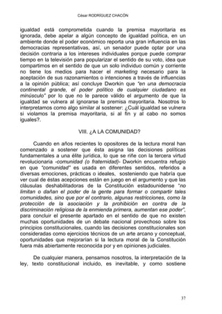 César RODRÍGUEZ CHACÓN
igualdad está comprometida cuando la premisa mayoritaria es
ignorada, debe apelar a algún concepto de igualdad política, en un
ambiente donde el poder económico reporta una gran influencia en las
democracias representativas, así, un senador puede optar por una
decisión contraria a los intereses individuales porque puede comprar
tiempo en la televisión para popularizar el sentido de su voto, idea que
compartimos en el sentido de que un solo individuo común y corriente
no tiene los medios para hacer el marketing necesario para la
aceptación de sus razonamientos o intenciones a través de influencias
a la opinión pública; así concluye Dworkin que “en una democracia
continental grande, el poder político de cualquier ciudadano es
minúsculo” por lo que no le parece válido el argumento de que la
igualdad se vulnera al ignorarse la premisa mayoritaria. Nosotros lo
interpretamos como algo similar al sostener: ¿Cuál igualdad se vulnera
si violamos la premisa mayoritaria, si al fin y al cabo no somos
iguales?.
VIII. ¿A LA COMUNIDAD?
Cuando en años recientes lo opositores de la lectura moral han
comenzado a sostener que ésta asigna las decisiones políticas
fundamentales a una élite jurídica, lo que se riñe con la tercera virtud
revolucionaria -comunidad (o fraternidad)- Dworkin encuentra refugio
en que “comunidad” es usada en diferentes sentidos, referidos a
diversas emociones, prácticas o ideales, sosteniendo que habría que
ver cual de éstas acepciones están en juego en el argumento y que las
cláusulas deshabilitadoras de la Constitución estadounidense “no
limitan o dañan el poder de la gente para formar o compartir tales
comunidades, sino que por el contrario, algunas restricciones, como la
protección de la asociación y la prohibición en contra de la
discriminación religiosa de la enmienda primera, aumentan ese poder”,
para concluir el presente apartado en el sentido de que no existen
muchas oportunidades de un debate nacional provechoso sobre los
principios constitucionales, cuando las decisiones constitucionales son
consideradas como ejercicios técnicos de un arte arcano y conceptual,
oportunidades que mejorarían si la lectura moral de la Constitución
fuera más abiertamente reconocida por y en opiniones judiciales.
De cualquier manera, pensamos nosotros, la interpretación de la
ley, texto constitucional incluido, es inevitable, y como sostiene
37
 
