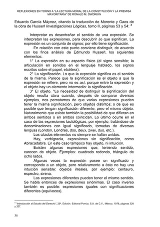 REFLEXIONES EN TORNO A “LA LECTURA MORAL DE LA CONSTITUCIÓN Y LA PREMISA
MAYORITARIA” DE RONALD M. DWORKIN
Eduardo García Máynez, citando la traducción de Morente y Gaos de
la obra de Husserl Investigaciones Lógicas, tomo II, páginas 53 y 54: 3
Interpretar es desentrañar el sentido de una expresión. Se
interpretan las expresiones, para descubrir Jo que significan. La
expresión es un conjunto de signos; por ello tiene significación.
En relación con este punto conviene distinguir, de acuerdo
con los finos análisis de Edmundo Husserl, los siguientes
elementos:
1° La expresión en su aspecto físico (el signo sensible; la
articulación en sonidos en el lenguaje hablado, los signos
escritos sobre el papel, etcétera).
2° La significación. Lo que la expresión significa es el sentido
de la misma. Parece que la significación es el objeto a que la
expresión se refiere, pero no es así, porque entre la expresión y
el objeto hay un elemento intermedio: la significación.
3° El objeto. "La necesidad de distinguir la significación del
objeto resulta clara cuando, después de comparar diversos
ejemplos, nos percatamos de que varias expresiones pueden
tener la misma significación, pero objetos distintos; o de que es
posible que tengan significación diferente, pero el mismo objeto.
Naturalmente que existe también la posibilidad de que difieran en
ambos sentidos o en ambos coincidan. Lo último ocurre en el
caso de las expresiones tautológicas, por ejemplo, tratándose de
denominaciones con igual significado, tomadas de diversas
lenguas (London, Londres, dos, deux, zwei, duo, etc.).
Los citados elementos no siempre se hallan unidos.
Hay, verbigracia, expresiones sin significación, como
Abracadabra. En este caso tampoco hay objeto, ni intuición.
Existen algunas expresiones que, teniendo sentido,
carecen de objeto. Ejemplos: cuadrado redondo, triángulo de
ocho lados.
Algunas veces la expresión posee un significado y
corresponde a un objeto, pero relativamente a éste no hay una
intuición sensible: objetos irreales, por ejemplo: centauro,
espectro, sirena.
Las expresiones diferentes pueden tener el mismo sentido.
Se habla entonces de expresiones sinónimas. El caso inverso
también es posible: expresiones iguales con significaciones
diferentes (equívocos).
3
“Introducción al Estudio del Derecho”, 29ª. Edición. Editorial Porrúa, S.A. de C.V., México, 1978, páginas 326
y 327.
38
 