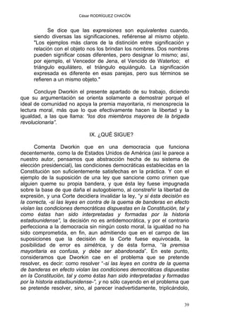 César RODRÍGUEZ CHACÓN
Se dice que las expresiones son equivalentes cuando,
siendo diversas las significaciones, refiérense al mismo objeto.
"Los ejemplos más claros de la distinción entre significación y
relación con el objeto nos los brindan los nombres. Dos nombres
pueden significar cosas diferentes, pero designar lo mismo; así,
por ejemplo, el Vencedor de Jena, el Vencido de Waterloo; el
triángulo equilátero, el triángulo equiángulo. La significación
expresada es diferente en esas parejas, pero sus términos se
refieren a un mismo objeto."
Concluye Dworkin el presente apartado de su trabajo, diciendo
que su argumentación se orienta solamente a demostrar porqué el
ideal de comunidad no apoya la premia mayoritaria, ni menosprecia la
lectura moral, más que lo que efectivamente hacen la libertad y la
igualdad, a las que llama: “los dos miembros mayores de la brigada
revolucionaria”.
IX. ¿QUÉ SIGUE?
Comenta Dworkin que en una democracia que funciona
decentemente, como la de Estados Unidos de América (así le parece a
nuestro autor, pensamos que abstracción hecha de su sistema de
elección presidencial), las condiciones democráticas establecidas en la
Constitución son suficientemente satisfechas en la práctica. Y con el
ejemplo de la suposición de una ley que sancione como crimen que
alguien queme su propia bandera, y que ésta ley fuese impugnada
sobre la base de que daña el autogobierno, al constreñir la libertad de
expresión, y una Corte decidiera invalidar la ley, “y si ésta decisión es
la correcta, -si las leyes en contra de la quema de banderas en efecto
violan las condiciones democráticas dispuestas en la Constitución, tal y
como éstas han sido interpretadas y formadas por la historia
estadounidense”, la decisión no es antidemocrática, y por el contrario
perfecciona a la democracia sin ningún costo moral, la igualdad no ha
sido comprometida, en fin, aun admitiendo que en el campo de las
suposiciones que la decisión de la Corte fuese equivocada, la
posibilidad de error es simétrica, y de ésta forma, “la premisa
mayoritaria es confusa, y debe ser abandonada”. En este punto,
consideramos que Dworkin cae en el problema que se pretende
resolver, es decir: como resolver “-si las leyes en contra de la quema
de banderas en efecto violan las condiciones democráticas dispuestas
en la Constitución, tal y como éstas han sido interpretadas y formadas
por la historia estadounidense-”, y no sólo cayendo en el problema que
se pretende resolver, sino, al parecer inadvertidamente, triplicándolo,
39
 