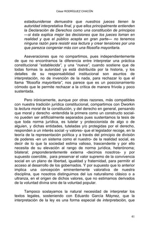 César RODRÍGUEZ CHACÓN
estadounidense demuestra que nuestros jueces tienen la
autoridad interpretativa final, y que ellos principalmente entienden
la Declaración de Derechos como una constitución de principios
—si ésta explica mejor las decisiones que los jueces toman en
realidad y que el público acepta en gran parte— no tenemos
ninguna razón para resistir esa lectura y crear tensiones por una
que parezca congeniar más con una filosofía mayoritaria.
Aseveraciones que no compartimos, pues independientemente
de que no encontramos la diferencia entre interpretar una práctica
constitucional “establecida”, y una “nueva”, cuando sostiene que de
todas formas la autoridad ya está distribuída por la historia, y los
detalles de su responsabilidad institucional son asuntos de
interpretación, no de invención de la nada, para rechazar lo que el
llama “filosofía mayoritaria”, nos parece que es un posicionamiento
cómodo que le permite rechazar a la crítica de manera frívola y poco
sustentada.
Pero irónicamente, aunque por otras razones, más compatibles
con nuestra tradición jurídica constitucional, compartimos con Dworkin
la lectura moral de la constitución, y del derecho en general, pensando
que moral y derecho -entendida la primera como un constructo social-
no pueden ser artificialmente separados pues sustentamos la tesis de
que toda norma jurídica, es tutelar y proteccionista de algo o de
alguien, y dichas entidades, tuteladas y/o protegidas por el derecho,
responden a un interés social -y valores- que el legislador recoge, en la
teoría de la representación política y a través del principio de división
de poderes -en un sistema como el nuestro- de la realidad social, es
decir de lo que la sociedad estima valioso, trascendente y por ello
necesita de su elevación al rango de norma jurídica, heterónoma;
bilateral; preponderantemente externa -decimos nosotros- y por
supuesto coercible, para preservar el valor supremo de la convivencia
social en un plano de libertad, igualdad y fraternidad, para permitir el
acceso al desarrollo de los gobernados. Y por supuesto que lo anterior
implica una concepción eminentemente valorativa de nuestra
disciplina, que nosotros distinguimos del ius naturalismo clásico o a
ultranza, en el origen de dichos valores, que no estimamos derivados
de la voluntad divina sino de la voluntad popular.
Tampoco soslayamos la natural necesidad de interpretar los
textos legales, sosteniendo con Eduardo García Máynez, que la
interpretación de la ley es una forma especial de interpretación, que
41
 