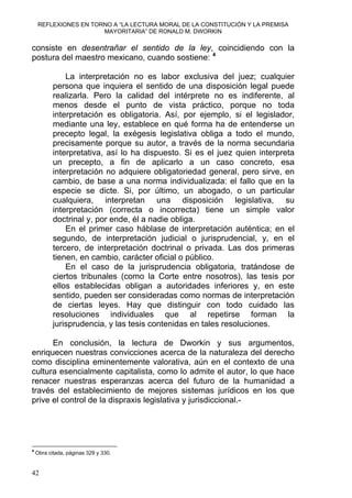 REFLEXIONES EN TORNO A “LA LECTURA MORAL DE LA CONSTITUCIÓN Y LA PREMISA
MAYORITARIA” DE RONALD M. DWORKIN
consiste en desentrañar el sentido de la ley, coincidiendo con la
postura del maestro mexicano, cuando sostiene: 4
La interpretación no es labor exclusiva del juez; cualquier
persona que inquiera el sentido de una disposición legal puede
realizarla. Pero la calidad del intérprete no es indiferente, al
menos desde el punto de vista práctico, porque no toda
interpretación es obligatoria. Así, por ejemplo, si el legislador,
mediante una ley, establece en qué forma ha de entenderse un
precepto legal, la exégesis legislativa obliga a todo el mundo,
precisamente porque su autor, a través de la norma secundaria
interpretativa, así lo ha dispuesto. Si es el juez quien interpreta
un precepto, a fin de aplicarlo a un caso concreto, esa
interpretación no adquiere obligatoriedad general, pero sirve, en
cambio, de base a una norma individualizada: el fallo que en la
especie se dicte. Si, por último, un abogado, o un particular
cualquiera, interpretan una disposición legislativa, su
interpretación (correcta o incorrecta) tiene un simple valor
doctrinal y, por ende, él a nadie obliga.
En el primer caso háblase de interpretación auténtica; en el
segundo, de interpretación judicial o jurisprudencial, y, en el
tercero, de interpretación doctrinal o privada. Las dos primeras
tienen, en cambio, carácter oficial o público.
En el caso de la jurisprudencia obligatoria, tratándose de
ciertos tribunales (como la Corte entre nosotros), las tesis por
ellos establecidas obligan a autoridades inferiores y, en este
sentido, pueden ser consideradas como normas de interpretación
de ciertas leyes. Hay que distinguir con todo cuidado las
resoluciones individuales que al repetirse forman la
jurisprudencia, y las tesis contenidas en tales resoluciones.
En conclusión, la lectura de Dworkin y sus argumentos,
enriquecen nuestras convicciones acerca de la naturaleza del derecho
como disciplina eminentemente valorativa, aún en el contexto de una
cultura esencialmente capitalista, como lo admite el autor, lo que hace
renacer nuestras esperanzas acerca del futuro de la humanidad a
través del establecimiento de mejores sistemas jurídicos en los que
prive el control de la dispraxis legislativa y jurisdiccional.-
4
Obra citada, páginas 329 y 330.
42
 
