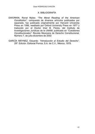 César RODRÍGUEZ CHACÓN
X. BIBLIOGRAFÍA
DWORKIN, Ronal Myles: “The Moral Reading of the American
Constitution”, compuesto de diversos artículos publicados por
separado, fue publicado originalmente por Harvard University
Press en 1996, reeditado por Oxford University Press en 1977 y
traducido por el Doctor Imer B. Flores, del Instituto de
Investigaciones Jurídicas de la UNAM, publicado en “Cuestiones
Constitucionales”: Revista Mexicana de Derecho Constitucional,
Número 7, de julio-diciembre de 2002
GARCÍA MÁYNEZ, Eduardo: “Introducción al Estudio del Derecho”,
29ª. Edición. Editorial Porrúa, S.A. de C.V., México, 1978.
43
 