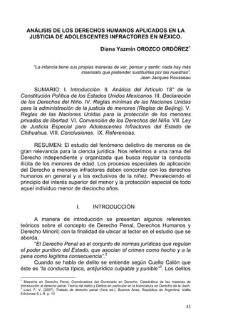 ANÁLISIS DE LOS DERECHOS HUMANOS APLICADOS EN LA
JUSTICIA DE ADOLESCENTES INFRACTORES EN MÉXICO.
Diana Yazmín OROZCO ORDÓÑEZ1
“La infancia tiene sus propias maneras de ver, pensar y sentir; nada hay más
insensato que pretender sustituirlas por las nuestras”.
Jean Jacques Rousseau
SUMARIO: I. Introducción. II. Análisis del Artículo 18° de la
Constitución Política de los Estados Unidos Mexicanos. III. Declaración
de los Derechos del Niño. IV. Reglas mínimas de las Naciones Unidas
para la administración de la justicia de menores (Reglas de Beijing). V.
Reglas de las Naciones Unidas para la protección de los menores
privados de libertad. VI. Convención de los Derechos del Niño. VII. Ley
de Justicia Especial para Adolescentes Infractores del Estado de
Chihuahua. VIII. Conclusiones. IX. Referencias.
RESUMEN: El estudio del fenómeno delictivo de menores es de
gran relevancia para la ciencia jurídica. Nos referimos a una rama del
Derecho independiente y organizada que busca regular la conducta
ilícita de los menores de edad. Los procesos especiales de aplicación
del Derecho a menores infractores deben concordar con los derechos
humanos en general y a los exclusivos de la niñez. Prevaleciendo el
principio del interés superior del menor y la protección especial de todo
aquel individuo menor de dieciocho años.
I. INTRODUCCIÓN
A manera de introducción se presentan algunos referentes
teóricos sobre el concepto de Derecho Penal, Derechos Humanos y
Derecho Minoril; con la finalidad de ubicar al lector en el estudio que se
aborda.
“El Derecho Penal es el conjunto de normas jurídicas que regulan
el poder punitivo del Estado, que asocian el crimen como hecho y a la
pena como legítima consecuencia”.2
Cuando se habla de delito se entiende según Cuello Calón que
éste es “la conducta típica, antijurídica culpable y punible”3
. Los delitos
1
Maestría en Derecho Penal, Coordinadora del Doctorado en Derecho, Catedrática de las materias de
Introducción al derecho penal, Teoría del delito y Delitos en particular en la licenciatura en Derecho de la Uach.
2
Liszt, F. V. (2007). Tratado de derecho penal (1era ed.). Buenos Aires, República de Argentina: Vallta
Ediciones S.L.R. p. 13
45
 