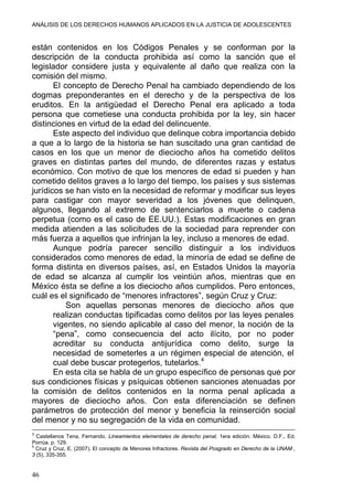 ANÁLISIS DE LOS DERECHOS HUMANOS APLICADOS EN LA JUSTICIA DE ADOLESCENTES
están contenidos en los Códigos Penales y se conforman por la
descripción de la conducta prohibida así como la sanción que el
legislador considere justa y equivalente al daño que realiza con la
comisión del mismo.
El concepto de Derecho Penal ha cambiado dependiendo de los
dogmas preponderantes en el derecho y de la perspectiva de los
eruditos. En la antigüedad el Derecho Penal era aplicado a toda
persona que cometiese una conducta prohibida por la ley, sin hacer
distinciones en virtud de la edad del delincuente.
Este aspecto del individuo que delinque cobra importancia debido
a que a lo largo de la historia se han suscitado una gran cantidad de
casos en los que un menor de dieciocho años ha cometido delitos
graves en distintas partes del mundo, de diferentes razas y estatus
económico. Con motivo de que los menores de edad si pueden y han
cometido delitos graves a lo largo del tiempo, los países y sus sistemas
jurídicos se han visto en la necesidad de reformar y modificar sus leyes
para castigar con mayor severidad a los jóvenes que delinquen,
algunos, llegando al extremo de sentenciarlos a muerte o cadena
perpetua (como es el caso de EE.UU.). Estas modificaciones en gran
medida atienden a las solicitudes de la sociedad para reprender con
más fuerza a aquellos que infrinjan la ley, incluso a menores de edad.
Aunque podría parecer sencillo distinguir a los individuos
considerados como menores de edad, la minoría de edad se define de
forma distinta en diversos países, así, en Estados Unidos la mayoría
de edad se alcanza al cumplir los veintiún años, mientras que en
México ésta se define a los dieciocho años cumplidos. Pero entonces,
cuál es el significado de “menores infractores”, según Cruz y Cruz:
Son aquellas personas menores de dieciocho años que
realizan conductas tipificadas como delitos por las leyes penales
vigentes, no siendo aplicable al caso del menor, la noción de la
“pena”, como consecuencia del acto ilícito, por no poder
acreditar su conducta antijurídica como delito, surge la
necesidad de someterles a un régimen especial de atención, el
cual debe buscar protegerlos, tutelarlos.4
En esta cita se habla de un grupo específico de personas que por
sus condiciones físicas y psíquicas obtienen sanciones atenuadas por
la comisión de delitos contenidos en la norma penal aplicada a
mayores de dieciocho años. Con esta diferenciación se definen
parámetros de protección del menor y beneficia la reinserción social
del menor y no su segregación de la vida en comunidad.
3
Castellanos Tena, Fernando. Lineamientos elementales de derecho penal. 1era edición. México. D.F., Ed.
Porrúa. p. 129.
4
Cruz y Cruz, E. (2007). El concepto de Menores Infractores. Revista del Posgrado en Derecho de la UNAM ,
3 (5), 335-355.
46
 