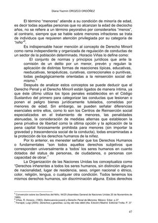 Diana Yazmín OROZCO ORDÓÑEZ
El término “menores” atiende a su condición de minoría de edad,
es decir todas aquellas personas que no alcanzan la edad de dieciocho
años, no se refiere a un término peyorativo por considerarlos “menos”,
al contrario, siempre que se hable sobre menores infractores se trata
de individuos que requieren atención privilegiada por su categoría de
“niño”5
.
Es indispensable hacer mención al concepto de Derecho Minoril
como rama independiente y organizada de regulación de conductas de
un sector de la población determinado, Horacio Viñas lo define como:
El conjunto de normas y principios jurídicos que ante la
comisión de un delito por un menor, prevén y regulan la
aplicación de distintas formas de reacciones típicas, educativas,
reeducativas, terapéuticas, curativas, correccionales o punitivas,
todas pedagógicamente orientadas a la reinserción social del
mismo.6
Después de analizar estos conceptos se puede deducir que el
Derecho Penal y el Derecho Minoril están ligados de manera íntima, ya
que éste último utiliza los tipos penales establecidos en el Código
Sustantivo del primero para categorizar las conductas que lesionan o
ponen el peligro bienes jurídicamente tutelados, cometidas por
menores de edad. Sin embargo, se pueden señalar diferencias
esenciales entre ellos, como lo son los Centros de Reinserción social
especializados en el tratamiento de menores, las penalidades
atenuadas, la consideración de medidas alternas que establecen la
pena privativa de libertad como la última opción y la aplicación de la
pena capital forzosamente prohibida para menores (sin importar la
gravedad y trascendencia social de la conducta), todas encaminadas a
la protección de los derechos humanos de la niñez.
Por lo anterior, es menester señalar que los Derechos Humanos
o fundamentales “son todos aquellos derechos subjetivos que
corresponden universalmente a ‘todos’ los seres humanos en cuanto
dotados del status de personas, de ciudadanos, o personas con
capacidad de obrar.7
La Organización de las Naciones Unidas los conceptualiza como
“Derechos inherentes a todos los seres humanos, sin distinción alguna
de nacionalidad, lugar de residencia, sexo, origen nacional o étnico,
color, religión, lengua, o cualquier otra condición. Todos tenemos los
mismos derechos humanos, sin discriminación alguna. Estos derechos
5
Convención sobre los Derechos del Niño, 44/25 (Asamblea General de Naciones Unidas 20 de Noviembre de
1989).
6
Viñas, R. Horacio. (1983). Delincuencia juvenil y Derecho Penal de Menores. México: Ediar. p.37
7
Ferrajoli, Luigi (2004). Derechos y garantías. La ley del más débil (4ta. Edición) Madrid: Editorial Trotta. P. 37
47
 