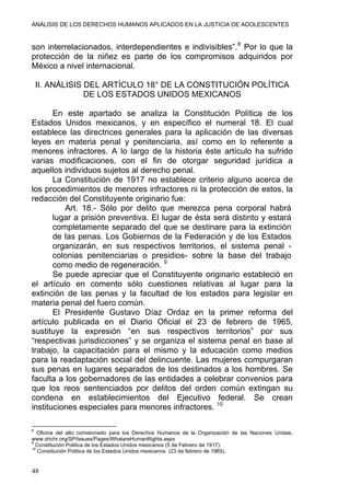 ANÁLISIS DE LOS DERECHOS HUMANOS APLICADOS EN LA JUSTICIA DE ADOLESCENTES
son interrelacionados, interdependientes e indivisibles”.8
Por lo que la
protección de la niñez es parte de los compromisos adquiridos por
México a nivel internacional.
II. ANÁLISIS DEL ARTÍCULO 18° DE LA CONSTITUCIÓN POLÍTICA
DE LOS ESTADOS UNIDOS MEXICANOS
En este apartado se analiza la Constitución Política de los
Estados Unidos mexicanos, y en específico el numeral 18. El cual
establece las directrices generales para la aplicación de las diversas
leyes en materia penal y penitenciaria, así como en lo referente a
menores infractores. A lo largo de la historia éste artículo ha sufrido
varias modificaciones, con el fin de otorgar seguridad jurídica a
aquellos individuos sujetos al derecho penal.
La Constitución de 1917 no establece criterio alguno acerca de
los procedimientos de menores infractores ni la protección de estos, la
redacción del Constituyente originario fue:
Art. 18.- Sólo por delito que merezca pena corporal habrá
lugar a prisión preventiva. El lugar de ésta será distinto y estará
completamente separado del que se destinare para la extinción
de las penas. Los Gobiernos de la Federación y de los Estados
organizarán, en sus respectivos territorios, el sistema penal -
colonias penitenciarias o presidios- sobre la base del trabajo
como medio de regeneración. 9
Se puede apreciar que el Constituyente originario estableció en
el artículo en comento sólo cuestiones relativas al lugar para la
extinción de las penas y la facultad de los estados para legislar en
materia penal del fuero común.
El Presidente Gustavo Díaz Ordaz en la primer reforma del
artículo publicada en el Diario Oficial el 23 de febrero de 1965,
sustituye la expresión “en sus respectivos territorios” por sus
“respectivas jurisdicciones” y se organiza el sistema penal en base al
trabajo, la capacitación para el mismo y la educación como medios
para la readaptación social del delincuente. Las mujeres compurgaran
sus penas en lugares separados de los destinados a los hombres. Se
faculta a los gobernadores de las entidades a celebrar convenios para
que los reos sentenciados por delitos del orden común extingan su
condena en establecimientos del Ejecutivo federal. Se crean
instituciones especiales para menores infractores. 10
8
Oficina del alto comisionado para los Derechos Humanos de la Organización de las Naciones Unidas.
www.ohchr.org/SP/Issues/Pages/WhatareHumanRights.aspx
9
Constitución Politica de los Estados Unidos mexicanos (5 de Febrero de 1917).
10
Constitución Politica de los Estados Unidos mexicanos (23 de febrero de 1965).
48
 