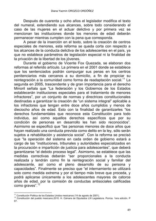 Diana Yazmín OROZCO ORDÓÑEZ
Después de cuarenta y ocho años el legislador modifica el texto
del numeral, extendiendo sus alcances, sobre todo considerando el
caso de las mujeres en el actuar delictivo y por primera vez se
mencionan las instituciones donde los menores de edad deberán
permanecer mientras cumplen con la pena que corresponda.
A pesar de la inserción en el texto, sobre la creación de centros
especiales de menores, esta reforma se queda corta con respecto a
los alcances de la conducta delictiva de los adolescentes en el país, ya
que no establece parámetros de legislación especial ni la finalidad de
la privación de la libertad de los jóvenes.
Durante el gobierno de Vicente Fox Quezada, se elaboran dos
reformas al referido artículo. La primera en el 2001 donde se establece
que los sentenciados podrán compurgar sus penas en los centros
penitenciarios más cercanos a su domicilio, a fin de propiciar su
reintegración a la comunidad como forma de readaptación social.11
La
segunda en 2005, trascendente y de gran importancia para el derecho
Minoril señala que “La federación y los Gobiernos de los Estados
establecerán instituciones especiales para el tratamiento de menores
infractores”, por un conjunto de normas y directrices constitucionales
destinadas a garantizar la creación de “un sistema integral” aplicable a
los infractores que tengan entre doce años cumplidos y menos de
dieciocho años de edad. Esto con la finalidad de garantizarles “los
derechos fundamentales que reconoce esta Constitución para todo
individuo, así como aquellos derechos específicos que por su
condición de personas en desarrollo les han sido reconocidos”.
Asimismo se especificó que “las personas menores de doce años que
hayan realizado una conducta prevista como delito en la ley, sólo serán
sujetos a rehabilitación y asistencia social”. Con la reforma se precisó
que “la operación del sistema en cada orden de gobierno estará a
cargo de las “instituciones, tribunales y autoridades especializados en
la procuración e impartición de justicia para adolescentes”, que deberá
garantizarse “el debido proceso legal”. Asimismo, se establece que las
medidas correctivas deberán “ser proporcionales a la conducta
realizada y tendrán como fin la reintegración social y familiar del
adolescente, así como el pleno desarrollo de su persona y
capacidades”. Finalmente se preciso que “el internamiento se utilizará
solo como medida extrema y por el tiempo más breve que proceda, y
podrá aplicarse únicamente a los adolescentes mayores de catorce
años de edad, por la comisión de conductas antisociales calificadas
como graves”.12
11
Constitución Politica de los Estados Unidos mexicanos (14 de agosto de 2001).
12
Constitución del pueblo mexicano.2010. H. Cámara de Diputados LXI Legislatura. Porrúa. 1era edición. P
67.
49
 