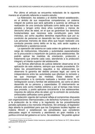 ANÁLISIS DE LOS DERECHOS HUMANOS APLICADOS EN LA JUSTICIA DE ADOLESCENTES
Por último el artículo se encuentra redactado de la siguiente
manera en el párrafo referente a nuestro estudio:
La federación, los estados y el distrito federal establecerán,
en el ámbito de sus respectivas competencias, un sistema
integral de justicia que será aplicable a quienes se atribuya la
realización de una conducta tipificada como delito por las leyes
penales y tengan entre doce años cumplidos y menos de
dieciocho años de edad, en el que se garanticen los derechos
fundamentales que reconoce esta constitución para todo
individuo, así como aquellos derechos específicos que por su
condición de personas en desarrollo les han sido reconocidos.
Las personas menores de doce años que hayan realizado una
conducta prevista como delito en la ley, solo serán sujetos a
rehabilitación y asistencia social.
La operación del sistema en cada orden de gobierno estará a
cargo de instituciones, tribunales y autoridades especializados
en la procuración e impartición de justicia para adolescentes. Se
podrán aplicar las medidas de orientación, protección y
tratamiento que amerite cada caso, atendiendo a la protección
integral y el interés superior del adolescente.
Las formas alternativas de justicia deberán observarse en la
aplicación de este sistema, siempre que resulte procedente. En
todos los procedimientos seguidos a los adolescentes se
observara la garantía del debido proceso legal, así como la
independencia entre las autoridades que efectúen la remisión y
las que impongan las medidas. Éstas deberán ser
proporcionales a la conducta realizada y tendrán como fin la
reintegración social y familiar del adolescente, así como el pleno
desarrollo de su persona y capacidades. El internamiento se
utilizara solo como medida extrema y por el tiempo más breve
que proceda, y podrá aplicarse únicamente a los adolescentes
mayores de catorce años de edad, por la comisión de conductas
antisociales calificadas como graves13
.
La redacción vigente del numeral refleja el compromiso dispuesto
con organizaciones internacionales y de derechos humanos en cuanto
a la protección de la niñez y la regulación de los procedimientos
penales aplicados a los menores infractores. Sin embargo, el legislador
deja abierta la posibilidad para que los Congresos locales legislen en
materia Minoril y establezcan las penalidades que consideren
adecuadas según el momento y atendiendo en gran medida a la
política criminal del gobierno en turno. Se establece: “Se podrán aplicar
13
Constitución Politica de los Estados Unidos mexicanos. (publicada el 5 de Febrero de 1917). Última reforma
publicada DOF 09-02-2012
50
 