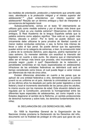 Diana Yazmín OROZCO ORDÓÑEZ
las medidas de orientación, protección y tratamiento que amerite cada
caso, atendiendo a la protección integral y el interés superior del
adolescente”.14
¿Qué entendemos por interés superior del
adolescente? Resulta ser un término ambiguo y fácil de interpretar a
conveniencia del legislador local.
Subsecuentemente, vemos en el texto “El internamiento se
utilizara solo como medida extrema y por el tiempo más breve que
proceda”15
¿Qué es una medida extrema? Observamos otro término
ambiguo, la Real Academia de la lengua Española señala que la
palabra extrema como adjetivo significa: “Que está en su grado más
intenso, elevado o activo”. Por lo tanto se puede deducir que
únicamente debe utilizarse la pena privativa de libertad cuando el
menor realice conductas extremas, o sea, la forma más intensa de
llevar a cabo el tipo penal. Se puede derivar que las agravantes
pueden entrar en la categoría de extremas, o bien, la consecución total
y plena de la conducta delictiva, para algunos, podría representar un
caso extremo. Es menester delimitar con exactitud la intensión del
legislador en cuanto a éste punto. Se observa que el internamiento
debe ser el tiempo más breve que proceda, otra inconsistencia, que
proceda según ¿quién ó qué? Dependiendo de la redacción y
penalidades contenidas en las leyes especializadas en adolescentes
infractores de las entidades federativas se delimitará cuál será el
tiempo considerado como breve, el cual puede llegar a variar incluso
por diferencias de más de cinco años.
Existen diferencias abismales en cuanto a las penas que se
aplican de una entidad federativa a otra, demostrando que la justicia
juvenil no es uniforme en el país. Además la criminalidad en aumento
en los últimos años ha desatado por parte del poder legislativo a nivel
federal y local el incremento desmedido de las penas para los adultos,
lo mismo ocurre con los menores de edad. Esta situación debería ser
regulada por la Constitución, previendo la homogeneidad entre las
diferentes leyes especiales de adolescentes, así como impedir a los
Estados degenerar el sentido de la Reforma, un sentido proteccionista
de derechos humanos y sobre todo, los derechos fundamentales de la
niñez.
III. DECLARACIÓN DE LOS DERECHOS DEL NIÑO
En 1959 la Asamblea General de la Organización de las
Naciones Unidas proclama la Declaración de los Derechos del niño,
documento con la finalidad de proteger al niño para que goce de una
14
Idem
15
Idem
51
 