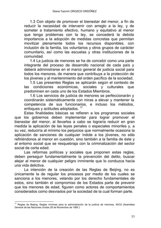 Diana Yazmín OROZCO ORDÓÑEZ
1.3 Con objeto de promover el bienestar del menor, a fin de
reducir la necesidad de intervenir con arreglo a la ley, y de
someter a tratamiento efectivo, humano y equitativo al menor
que tenga problemas con la ley, se concederá la debida
importancia a la adopción de medidas concretas que permitan
movilizar plenamente todos los recursos disponibles, con
inclusión de la familia, los voluntarios y otros grupos de carácter
comunitario, así como las escuelas y otras instituciones de la
comunidad.
1.4 La justicia de menores se ha de concebir como una parte
integrante del proceso de desarrollo nacional de cada país y
deberá administrarse en el marco general de justicia social para
todos los menores, de manera que contribuya a la protección de
los jóvenes y al mantenimiento del orden pacífico de la sociedad.
1.5 Las presentes Reglas se aplicarán según el contexto de
las condiciones económicas, sociales y culturales que
predominen en cada uno de los Estados Miembros.
1.6 Los servicios de justicia de menores se perfeccionarán y
coordinarán sistemáticamente con miras a elevar y mantener la
competencia de sus funcionarios, e incluso los métodos,
enfoques y actitudes adoptados. 17
Estas finalidades básicas se refieren a los programas sociales
que los gobiernos deben implementar para lograr promover el
bienestar del menor, al llevarlos a cabo se lograría reducir en gran
medida la aplicación de las leyes penales o especiales minoriles y, a
su vez, reduciría al mínimo los perjuicios que normalmente ocasiona la
aplicación de sanciones de cualquier índole a los jóvenes, no sólo
refiriéndonos al menor en cuestión, sino también a la familia de éste y
al entorno social que se resquebraja con la criminalización del sector
social de corta edad.
Las reformas políticas y sociales que proponen estas reglas,
deben perseguir fundamentalmente la prevención del delito, buscar
alejar al menor de cualquier peligro inminente que lo conduzca hacia
una vida delictiva.
La intención de la creación de las Reglas de Beijing, no es
únicamente la de regular los procesos por medio de los cuales se
sanciona a los menores, velando por los derecho fundamentales de
estos, sino también el compromiso de los Estados parte de prevenir
que los menores de edad, figuren como actores de comportamientos
considerados como desviados por la sociedad de la cual forman parte.
17
Reglas de Beijing, Reglas mínimas para la administración de la justicia de menores, 40/33 (Asamblea
General de las Naciones Unidas 28 de Noviembre de 1985 ).
53
 