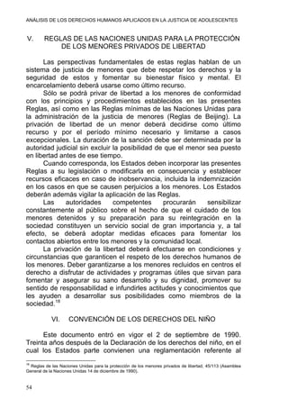 ANÁLISIS DE LOS DERECHOS HUMANOS APLICADOS EN LA JUSTICIA DE ADOLESCENTES
V. REGLAS DE LAS NACIONES UNIDAS PARA LA PROTECCIÓN
DE LOS MENORES PRIVADOS DE LIBERTAD
Las perspectivas fundamentales de estas reglas hablan de un
sistema de justicia de menores que debe respetar los derechos y la
seguridad de estos y fomentar su bienestar físico y mental. El
encarcelamiento deberá usarse como último recurso.
Sólo se podrá privar de libertad a los menores de conformidad
con los principios y procedimientos establecidos en las presentes
Reglas, así como en las Reglas mínimas de las Naciones Unidas para
la administración de la justicia de menores (Reglas de Beijing). La
privación de libertad de un menor deberá decidirse como último
recurso y por el período mínimo necesario y limitarse a casos
excepcionales. La duración de la sanción debe ser determinada por la
autoridad judicial sin excluir la posibilidad de que el menor sea puesto
en libertad antes de ese tiempo.
Cuando corresponda, los Estados deben incorporar las presentes
Reglas a su legislación o modificarla en consecuencia y establecer
recursos eficaces en caso de inobservancia, incluida la indemnización
en los casos en que se causen perjuicios a los menores. Los Estados
deberán además vigilar la aplicación de las Reglas.
Las autoridades competentes procurarán sensibilizar
constantemente al público sobre el hecho de que el cuidado de los
menores detenidos y su preparación para su reintegración en la
sociedad constituyen un servicio social de gran importancia y, a tal
efecto, se deberá adoptar medidas eficaces para fomentar los
contactos abiertos entre los menores y la comunidad local.
La privación de la libertad deberá efectuarse en condiciones y
circunstancias que garanticen el respeto de los derechos humanos de
los menores. Deber garantizarse a los menores recluidos en centros el
derecho a disfrutar de actividades y programas útiles que sirvan para
fomentar y asegurar su sano desarrollo y su dignidad, promover su
sentido de responsabilidad e infundirles actitudes y conocimientos que
les ayuden a desarrollar sus posibilidades como miembros de la
sociedad.18
VI. CONVENCIÓN DE LOS DERECHOS DEL NIÑO
Este documento entró en vigor el 2 de septiembre de 1990.
Treinta años después de la Declaración de los derechos del niño, en el
cual los Estados parte convienen una reglamentación referente al
18
Reglas de las Naciones Unidas para la protección de los menores privados de libertad, 45/113 (Asamblea
General de la Naciones Unidas 14 de diciembre de 1990).
54
 