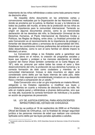 Diana Yazmín OROZCO ORDÓÑEZ
tratamiento de los niños refiriéndose a estos como toda persona menor
de dieciocho años.
Se respalda dicho documento en las anteriores cartas y
convenciones realizadas por la Organización de las Naciones Unidas,
donde se proclama por la justicia, la libertad, la paz y la tolerancia en
todos los pueblos del mundo, el tema de la protección de los niños es
de gran importancia para la comunidad internacional. Teniendo su
origen en algunos documentos previos, como la ya mencionada
declaración de los derechos del niño, la Declaración Universal de los
Derechos Humanos, el Pacto Internacional de Derechos Civiles y
Políticos, las Reglas de Beijing, entre otros. La finalidad primordial de
esta Convención es el reconocimiento de la importancia de proteger y
fomentar del desarrollo pleno y armonioso de la personalidad del niño.
Establecer las condiciones mínimas preferentes del ambiente en el que
debe desarrollarse, como lo son el seno familiar en dónde impere la
felicidad y el amor.
La Convención obliga a los Estados parte a garantizar ese
desarrollo pleno en el menor, la creación de programas sociales y
leyes que regulen y protejan a los menores atendiendo al interés
superior del menor (frase también contenida en la Carta Magna art.
18°), esto es, procurar por sobre todas las cosas el sano y libre
desenvolvimiento del niño, la protección de sus derechos humanos y la
correcta formación de éste como ciudadano y miembro de la
comunidad internacional. Incluso si éste incurriera en algún acto
considerado como delito por las leyes internas de cada país, debe
dársele un trato especial por considerársele inmaduro en su desarrollo
físico y mental a comparación de un adulto.19
Esta Convención vino a dar un giro importante en materia Minoril,
obligando a los Estados signatarios a modificar sus leyes y
procedimientos en cuanto a menores de dieciocho años se trate. No
sólo en materia penal y refiriéndose a jóvenes delincuentes, sino que
va más allá, buscando la correcta formación de individuos y la puesta
en acción de programas de prevención.
VII. LEY DE JUSTICIA ESPECIAL PARA ADOLESCENTES
INFRACTORES DEL ESTADO DE CHIHUAHUA
Esta ley se publica el 16 de septiembre de 2006 en el Periódico
Oficial del Estado de Chihuahua, con la finalidad de otorgar seguridad
jurídica a las personas menores de edad que realizan una conducta
tipificada como delito por las leyes penales aplicables a adultos.
19
Convención sobre los Derechos del Niño, 44/25 (Asamblea General de Naciones Unidas 20 de Noviembre
de 1989).
55
 