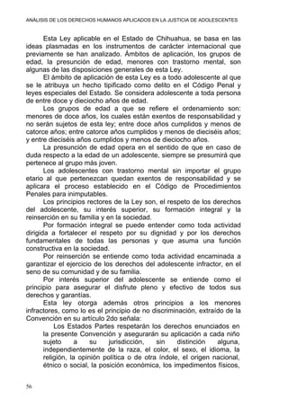 ANÁLISIS DE LOS DERECHOS HUMANOS APLICADOS EN LA JUSTICIA DE ADOLESCENTES
Esta Ley aplicable en el Estado de Chihuahua, se basa en las
ideas plasmadas en los instrumentos de carácter internacional que
previamente se han analizado. Ámbitos de aplicación, los grupos de
edad, la presunción de edad, menores con trastorno mental, son
algunas de las disposiciones generales de esta Ley.
El ámbito de aplicación de esta Ley es a todo adolescente al que
se le atribuya un hecho tipificado como delito en el Código Penal y
leyes especiales del Estado. Se considera adolescente a toda persona
de entre doce y dieciocho años de edad.
Los grupos de edad a que se refiere el ordenamiento son:
menores de doce años, los cuales están exentos de responsabilidad y
no serán sujetos de esta ley; entre doce años cumplidos y menos de
catorce años; entre catorce años cumplidos y menos de dieciséis años;
y entre dieciséis años cumplidos y menos de dieciocho años.
La presunción de edad opera en el sentido de que en caso de
duda respecto a la edad de un adolescente, siempre se presumirá que
pertenece al grupo más joven.
Los adolescentes con trastorno mental sin importar el grupo
etario al que pertenezcan quedan exentos de responsabilidad y se
aplicara el proceso establecido en el Código de Procedimientos
Penales para inimputables.
Los principios rectores de la Ley son, el respeto de los derechos
del adolescente, su interés superior, su formación integral y la
reinserción en su familia y en la sociedad.
Por formación integral se puede entender como toda actividad
dirigida a fortalecer el respeto por su dignidad y por los derechos
fundamentales de todas las personas y que asuma una función
constructiva en la sociedad.
Por reinserción se entiende como toda actividad encaminada a
garantizar el ejercicio de los derechos del adolescente infractor, en el
seno de su comunidad y de su familia.
Por interés superior del adolescente se entiende como el
principio para asegurar el disfrute pleno y efectivo de todos sus
derechos y garantías.
Esta ley otorga además otros principios a los menores
infractores, como lo es el principio de no discriminación, extraído de la
Convención en su artículo 2do señala:
Los Estados Partes respetarán los derechos enunciados en
la presente Convención y asegurarán su aplicación a cada niño
sujeto a su jurisdicción, sin distinción alguna,
independientemente de la raza, el color, el sexo, el idioma, la
religión, la opinión política o de otra índole, el origen nacional,
étnico o social, la posición económica, los impedimentos físicos,
56
 