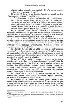 Diana Yazmín OROZCO ORDÓÑEZ
el nacimiento o cualquier otra condición del niño, de sus padres
o de sus representantes legales.20
El artículo 13 de la Ley de Justicia Especial para adolescentes
infractores del Estado de Chihuahua dice:
Son titulares de los derechos y garantías reconocidos en esta
ley todos los adolescentes, por lo que está prohibida toda
discriminación por razones de sexo, orientación sexual, origen
étnico, condición social o económica, religión o cualquier otro
motivo semejante propio o e sus familiares u otras personas
responsables o que les tengan bajo su cuidado.21
En su segundo párrafo señala: “durante la investigación, la
tramitación del proceso y la ejecución de las medidas sancionadoras,
se respetarán al adolescente sus creencias, su religión, sus prácticas
culturales y las necesidades propias de su sexo o género”.22
Se puede apreciar como la tendencia proteccionista a nivel
internacional inspira al legislador Chihuahuense en la creación de ésta
Ley Especial, donde asienta principios esenciales para el desarrollo
armónico de la sociedad Chihuahuense, formando jóvenes en
progreso, avance social y jurídico.
La intención del legislador de 2006 conquista el ideal “Derecho
Humanista” de la Organización de las Naciones Unidas, plasmado en
los documentos anteriormente señalados. Sin embargo, el ideal no
perduro mucho tiempo, el legislador elaboro una reforma a la Ley en el
aspecto de protección al menor infractor.
El art. 101° de la citada Ley establece el catalogo de delitos
considerados graves, hechos típicos por los cuales se podrá aplicar la
pena privativa de libertad. En 2006 se consideraban dentro de dicho
catalogo: homicidio doloso, lesiones graves dolosas, secuestro,
violación, robo (algunos casos), trata de personas, tortura,
desaparición forzada de personas y tráfico de menores. Incluyendo la
tentativa en cualquiera de los casos anteriores.
El mismo artículo vigente considera además de los ya
mencionados, como delito grave: secuestro exprés, extorsión,
desobediencia o resistencia de particulares.
El aumento en el listado de delitos graves afecta a los
adolescentes en el sentido de lo expresado por la Convención, de que
la pena privativa de libertad debe aplicarse lo menos posible, y si la
reforma les da el carácter de grave a un sinnúmero de delitos, esta
20
Convención sobre los Derechos del Niño, 44/25 (Asamblea General de Naciones Unidas 20 de Noviembre
de 1989).
21
Ley de Justicia Especial para adolescentes infractores del Estado de Chihuahua (Congreso del Estado de
Chihuahua 16 de Septiembre de 2006).
22
Idem.
57
 