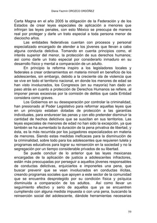 Diana Yazmín OROZCO ORDÓÑEZ
Carta Magna en el año 2005 la obligación de la Federación y de los
Estados de crear leyes especiales de aplicación a menores que
infrinjan las leyes penales, con esto México se preocupa de manera
real por proteger y darle un trato especial a toda persona menor de
dieciocho años.
Las entidades federativas cuentan con procesos y personal
especializado encargado de atender a los jóvenes que llevan a cabo
alguna conducta delictiva. Tomando en cuenta principios como, el
interés superior del menor, la protección de sus derechos humanos;
así como darle un trato especial por considerarlo inmaduro en su
desarrollo físico y mental a comparación de un adulto.
En principio la reforma inspiro a los legisladores locales y
federales a crear ordenamientos en materia minoril en beneficio de los
adolescentes, sin embargo, debido a la creciente ola de violencia que
se vive en todo el territorio nacional, en donde los menores de edad se
han visto involucrados, los Congresos (en su mayoría) han dado un
paso atrás en cuanto a protección de Derechos Humanos se refiere, al
imponer penas excesivas por la comisión de delitos que cada Entidad
considera como graves.
Los Gobiernos en su desesperación por controlar la criminalidad,
han presionado al Poder Legislativo para reformar aquellas leyes que
en un principio estaban dotadas de protección a las garantías
individuales, para endurecer las penas y con ello pretender disminuir la
cantidad de hechos delictivos que se suscitan en sus territorios. Las
leyes especiales de menores de edad no han sido la excepción, ya que
también se ha aumentado la duración de la pena privativa de libertad, y
ésta, es la más recurrida por los juzgadores especializados en materia
de menores. Siendo estas medidas ineficaces para la disminución de
la criminalidad, sobre todo para los adolescentes que requieren tutela y
programas educativos para lograr su reinserción en la sociedad y no la
segregación por un tiempo considerable privados de su libertad.
Se puede concluir de lo anterior que las leyes mexicanas
encargadas de la aplicación de justicia a adolescentes infractores,
están más preocupadas por perseguir a aquellos jóvenes responsables
de conductas delictivas, enjuiciarlos e imponerles una pena, que
buscar prevenir que se vean involucrados en conductas ilícitas,
creando programas sociales que apoyen a este sector de la comunidad
que se encuentra desprotegido por su condición física y psíquica
disminuida a comparación de los adultos. Así como llevar un
seguimiento efectivo y serio de aquellos que ya se encuentren
cumpliendo con alguna medida impuesta o con una pena, buscando la
reinserción social del adolescente, dándole herramientas necesarias
59
 