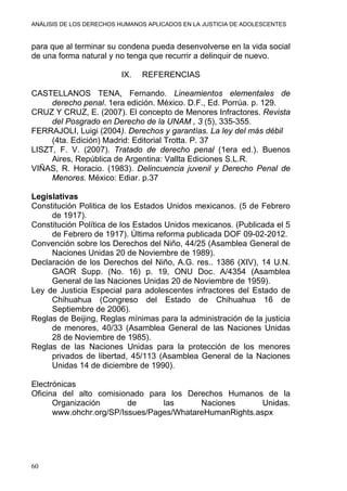 ANÁLISIS DE LOS DERECHOS HUMANOS APLICADOS EN LA JUSTICIA DE ADOLESCENTES
60
para que al terminar su condena pueda desenvolverse en la vida social
de una forma natural y no tenga que recurrir a delinquir de nuevo.
IX. REFERENCIAS
CASTELLANOS TENA, Fernando. Lineamientos elementales de
derecho penal. 1era edición. México. D.F., Ed. Porrúa. p. 129.
CRUZ Y CRUZ, E. (2007). El concepto de Menores Infractores. Revista
del Posgrado en Derecho de la UNAM , 3 (5), 335-355.
FERRAJOLI, Luigi (2004). Derechos y garantías. La ley del más débil
(4ta. Edición) Madrid: Editorial Trotta. P. 37
LISZT, F. V. (2007). Tratado de derecho penal (1era ed.). Buenos
Aires, República de Argentina: Vallta Ediciones S.L.R.
VIÑAS, R. Horacio. (1983). Delincuencia juvenil y Derecho Penal de
Menores. México: Ediar. p.37
Legislativas
Constitución Politica de los Estados Unidos mexicanos. (5 de Febrero
de 1917).
Constitución Política de los Estados Unidos mexicanos. (Publicada el 5
de Febrero de 1917). Última reforma publicada DOF 09-02-2012.
Convención sobre los Derechos del Niño, 44/25 (Asamblea General de
Naciones Unidas 20 de Noviembre de 1989).
Declaración de los Derechos del Niño, A.G. res.. 1386 (XIV), 14 U.N.
GAOR Supp. (No. 16) p. 19, ONU Doc. A/4354 (Asamblea
General de las Naciones Unidas 20 de Noviembre de 1959).
Ley de Justicia Especial para adolescentes infractores del Estado de
Chihuahua (Congreso del Estado de Chihuahua 16 de
Septiembre de 2006).
Reglas de Beijing, Reglas mínimas para la administración de la justicia
de menores, 40/33 (Asamblea General de las Naciones Unidas
28 de Noviembre de 1985).
Reglas de las Naciones Unidas para la protección de los menores
privados de libertad, 45/113 (Asamblea General de la Naciones
Unidas 14 de diciembre de 1990).
Electrónicas
Oficina del alto comisionado para los Derechos Humanos de la
Organización de las Naciones Unidas.
www.ohchr.org/SP/Issues/Pages/WhatareHumanRights.aspx
 