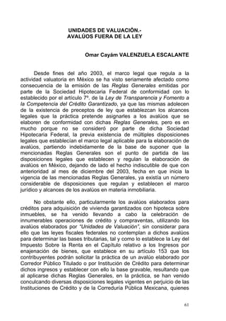 UNIDADES DE VALUACIÓN.-
AVALÚOS FUERA DE LA LEY
Omar Cayám VALENZUELA ESCALANTE
Desde fines del año 2003, el marco legal que regula a la
actividad valuatoria en México se ha visto seriamente afectado como
consecuencia de la emisión de las Reglas Generales emitidas por
parte de la Sociedad Hipotecaria Federal de conformidad con lo
establecido por el artículo 7º. de la Ley de Transparencia y Fomento a
la Competencia del Crédito Garantizado, ya que las mismas adolecen
de la existencia de preceptos de ley que establezcan los alcances
legales que la práctica pretende asignarles a los avalúos que se
elaboren de conformidad con dichas Reglas Generales, pero es en
mucho porque no se consideró por parte de dicha Sociedad
Hipotecaria Federal, la previa existencia de múltiples disposiciones
legales que establecían el marco legal aplicable para la elaboración de
avalúos, partiendo indebidamente de la base de suponer que la
mencionadas Reglas Generales son el punto de partida de las
disposiciones legales que establecen y regulan la elaboración de
avalúos en México, dejando de lado el hecho indiscutible de que con
anterioridad al mes de diciembre del 2003, fecha en que inicia la
vigencia de las mencionadas Reglas Generales, ya existía un número
considerable de disposiciones que regulan y establecen el marco
jurídico y alcances de los avalúos en materia inmobiliaria.
No obstante ello, particularmente los avalúos elaborados para
créditos para adquisición de vivienda garantizados con hipoteca sobre
inmuebles, se ha venido llevando a cabo la celebración de
innumerables operaciones de crédito y compraventas, utilizando los
avalúos elaborados por “Unidades de Valuación”, sin considerar para
ello que las leyes fiscales federales no contemplan a dichos avalúos
para determinar las bases tributarias, tal y como lo establece la Ley del
Impuesto Sobre la Renta en el Capítulo relativo a los Ingresos por
enajenación de bienes, que establece en su artículo 153 que los
contribuyentes podrán solicitar la práctica de un avalúo elaborado por
Corredor Público Titulado o por Institución de Crédito para determinar
dichos ingresos y establecer con ello la base gravable, resultando que
al aplicarse dichas Reglas Generales, en la práctica, se han venido
conculcando diversas disposiciones legales vigentes en perjuicio de las
Instituciones de Crédito y de la Correduría Pública Mexicana, quienes
61
 