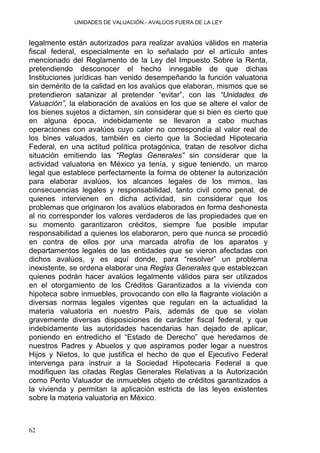 UNIDADES DE VALUACIÓN.- AVALÚOS FUERA DE LA LEY
legalmente están autorizados para realizar avalúos válidos en materia
fiscal federal, especialmente en lo señalado por el artículo antes
mencionado del Reglamento de la Ley del Impuesto Sobre la Renta,
pretendiendo desconocer el hecho innegable de que dichas
Instituciones jurídicas han venido desempeñando la función valuatoria
sin demérito de la calidad en los avalúos que elaboran, mismos que se
pretendieron satanizar al pretender “evitar”, con las “Unidades de
Valuación”, la elaboración de avalúos en los que se altere el valor de
los bienes sujetos a dictamen, sin considerar que si bien es cierto que
en alguna época, indebidamente se llevaron a cabo muchas
operaciones con avalúos cuyo calor no correspondía al valor real de
los bines valuados, también es cierto que la Sociedad Hipotecaria
Federal, en una actitud política protagónica, tratan de resolver dicha
situación emitiendo las “Reglas Generales” sin considerar que la
actividad valuatoria en México ya tenía, y sigue teniendo, un marco
legal que establece perfectamente la forma de obtener la autorización
para elaborar avalúos, los alcances legales de los mimos, las
consecuencias legales y responsabilidad, tanto civil como penal, de
quienes intervienen en dicha actividad, sin considerar que los
problemas que originaron los avalúos elaborados en forma deshonesta
al no corresponder los valores verdaderos de las propiedades que en
su momento garantizaron créditos, siempre fue posible imputar
responsabilidad a quienes los elaboraron, pero que nunca se procedió
en contra de ellos por una marcada atrofia de los aparatos y
departamentos legales de las entidades que se vieron afectadas con
dichos avalúos, y es aquí donde, para “resolver” un problema
inexistente, se ordena elaborar una Reglas Generales que establezcan
quienes podrán hacer avalúos legalmente válidos para ser utilizados
en el otorgamiento de los Créditos Garantizados a la vivienda con
hipoteca sobre inmuebles, provocando con ello la flagrante violación a
diversas normas legales vigentes que regulan en la actualidad la
materia valuatoria en nuestro País, además de que se violan
gravemente diversas disposiciones de carácter fiscal federal, y que
indebidamente las autoridades hacendarias han dejado de aplicar,
poniendo en entredicho el “Estado de Derecho” que heredamos de
nuestros Padres y Abuelos y que aspiramos poder legar a nuestros
Hijos y Nietos, lo que justifica el hecho de que el Ejecutivo Federal
intervenga para instruir a la Sociedad Hipotecaria Federal a que
modifiquen las citadas Reglas Generales Relativas a la Autorización
como Perito Valuador de inmuebles objeto de créditos garantizados a
la vivienda y permitan la aplicación estricta de las leyes existentes
sobre la materia valuatoria en México.
62
 