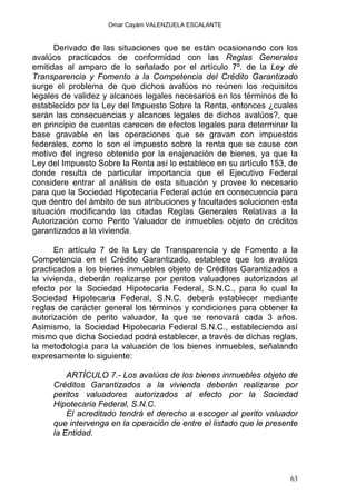 Omar Cayám VALENZUELA ESCALANTE
Derivado de las situaciones que se están ocasionando con los
avalúos practicados de conformidad con las Reglas Generales
emitidas al amparo de lo señalado por el artículo 7º. de la Ley de
Transparencia y Fomento a la Competencia del Crédito Garantizado
surge el problema de que dichos avalúos no reúnen los requisitos
legales de validez y alcances legales necesarios en los términos de lo
establecido por la Ley del Impuesto Sobre la Renta, entonces ¿cuales
serán las consecuencias y alcances legales de dichos avalúos?, que
en principio de cuentas carecen de efectos legales para determinar la
base gravable en las operaciones que se gravan con impuestos
federales, como lo son el impuesto sobre la renta que se cause con
motivo del ingreso obtenido por la enajenación de bienes, ya que la
Ley del Impuesto Sobre la Renta así lo establece en su artículo 153, de
donde resulta de particular importancia que el Ejecutivo Federal
considere entrar al análisis de esta situación y provee lo necesario
para que la Sociedad Hipotecaria Federal actúe en consecuencia para
que dentro del ámbito de sus atribuciones y facultades solucionen esta
situación modificando las citadas Reglas Generales Relativas a la
Autorización como Perito Valuador de inmuebles objeto de créditos
garantizados a la vivienda.
En artículo 7 de la Ley de Transparencia y de Fomento a la
Competencia en el Crédito Garantizado, establece que los avalúos
practicados a los bienes inmuebles objeto de Créditos Garantizados a
la vivienda, deberán realizarse por peritos valuadores autorizados al
efecto por la Sociedad Hipotecaria Federal, S.N.C., para lo cual la
Sociedad Hipotecaria Federal, S.N.C. deberá establecer mediante
reglas de carácter general los términos y condiciones para obtener la
autorización de perito valuador, la que se renovará cada 3 años.
Asimismo, la Sociedad Hipotecaria Federal S.N.C., estableciendo así
mismo que dicha Sociedad podrá establecer, a través de dichas reglas,
la metodología para la valuación de los bienes inmuebles, señalando
expresamente lo siguiente:
ARTÍCULO 7.- Los avalúos de los bienes inmuebles objeto de
Créditos Garantizados a la vivienda deberán realizarse por
peritos valuadores autorizados al efecto por la Sociedad
Hipotecaria Federal, S.N.C.
El acreditado tendrá el derecho a escoger al perito valuador
que intervenga en la operación de entre el listado que le presente
la Entidad.
63
 