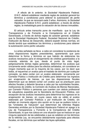 UNIDADES DE VALUACIÓN.- AVALÚOS FUERA DE LA LEY
A efecto de lo anterior, la Sociedad Hipotecaria Federal,
S.N.C. deberá establecer mediante reglas de carácter general los
términos y condiciones para obtener la autorización de perito
valuador, la que se renovará cada 3 años. Asimismo, la Sociedad
Hipotecaria Federal S.N.C. podrá establecer, a través de dichas
reglas, la metodología para la valuación de los bienes inmuebles.
El artículo antes transcrito pone de manifiesto que la Ley de
Transparencia y de Fomento a la Competencia en el Crédito
Garantizado, a través de dichas reglas de carácter general, establece
que la Sociedad Hipotecaria Federal, Sociedad Nacional de Crédito,
Institución de Banca de Desarrollo, deberá expedir dichas normas, en
donde tendrá que establecer los términos y condiciones para obtener
la autorización como perito valuador.
Lo antes señalado se lleva a cabo sin considerar la existencia de
otras disposiciones legales preexistentes, aparentando que para
determinar la forma y términos en que habrán de elaborarse los
avalúos necesarios para el otorgamiento de créditos garantizados a la
vivienda, además de que, desde el punto de vista legal,
peligrosamente dichas reglas generales, determinan los avalúos que
únicamente serán válidos para los efectos señalados, sin considerar en
ningún momento que en la mayoría de los casos, por no decir que
todos, al requerirse un avalúo para el traslado de dominio por cualquier
concepto, se debe contar con un avalúo elaborado únicamente por
Corredor Público o Institución de Crédito para determinar los ingresos
por enajenación de bienes, ya que las disposiciones fiscales
determinan que se deberá contar con avalúo que se practiquen para
efectos fiscales y deberán llevarse a cabo por las autoridades fiscales,
instituciones de crédito, la Comisión de Avalúos de Bienes Nacionales,
por Corredor Público o personas que cuenten con cédula profesional
de valuadores expedida por la Secretaría de Educación Pública, con
excepción de los avalúos necesarios para determinar los ingresos en la
enajenación de bienes, en cuyos casos solo es válido el avalúo
elaborado por Corredor Públicos o por Institución de Crédito, sin
señalar en momento alguno otra opción en la que se pudiera incluir a
las “Unidades de Valuación” que determinan las referidas Reglas
Generales emitidas por la Sociedad Hipotecaria Federal en apego a la
Ley de Transparencia y Fomento a la Competencia del Crédito
Garantizado, lo que nos coloca en una situación que se traduce en que
ninguna operación de las celebradas o que se celebren en los términos
de la referida Ley, se encuentra debidamente soportada para efectos
fiscales, en los términos que señalan las leyes aplicables.
64
 