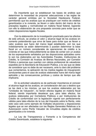 Omar Cayám VALENZUELA ESCALANTE
Es importante que se establezcan las bases de análisis que
determinen la necesidad de proponer adecuaciones a las reglas de
carácter general emitidas por la Sociedad Hipotecaria Federal,
permitiendo que los avalúos que se practiquen con motivo de créditos
garantizados a la vivienda, se lleven a cabo dentro del marco de los
preceptos legales y normatividad en materia fiscal federal, logrando
con ello la elaboración de una propuesta concreta para evitar que se
violen disposiciones legales fiscales.
Con la elaboración de la investigación practicada para los efectos
de este artículo, se analiza el valor y alcance legal de los avalúos en
comento pretendiendo que sirva de base para evitar que se lleven a
cabo avalúos que fuera del marco legal establecido, con los que
indebidamente se están determinando o puedan determinar la base
fiscal en un número considerable de operaciones de crédito a la
vivienda en las que indiscutiblemente se debe de contar con un avalúo
de los expresamente señalados por las disposiciones aplicables como
lo son los elaborados por las Autoridades Fiscales, Instituciones de
Crédito, la Comisión de Avalúos de Bienes Nacionales, por Corredor
Público o personas que cuenten con cédula profesional de valuadores
expedida por la Secretaría de Educación Pública, a la vez que se debe
de considerar que no debe de ser necesario, ante lo claro del problema
que comentamos, la aplicación de los medios legales de impugnación
conducentes para el caso de avalúos elaborados fuera del marco legal
aplicable y las consecuencias jurídicas y costos de tiempo que ello
implicaría.
En la actividad valuatoria es de particular importancia el conocer
el alcance legal de los avalúos, en consideración del uso o destino que
se les dará a los mismos, ya que los avalúos elaborados por las
“Unidades de Valuación”, no tienen efectos legales en materia fiscal
federal, siendo importante desatacar que, para tales efectos, los
avalúos elaborados por Corredores Públicos o por Instituciones de
Crédito de conformidad con la legislación vigente son perfectamente
válidos para tales efectos de la Ley del Impuesto sobre la Renta, visto
este caso solo como ejemplo de múltiples situaciones y disposiciones
legales que se ven afectadas con las Reglas Generales Relativas a la
Autorización como Perito Valuador de inmuebles objeto de créditos
garantizados a la vivienda.
La Ley de Transparencia y Fomento a la Competencia del
Crédito Garantizado, establece lo siguiente:
65
 