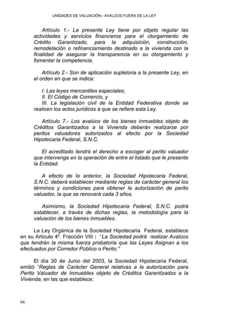 UNIDADES DE VALUACIÓN.- AVALÚOS FUERA DE LA LEY
Artículo 1.- La presente Ley tiene por objeto regular las
actividades y servicios financieros para el otorgamiento de
Crédito Garantizado, para la adquisición, construcción,
remodelación o refinanciamiento destinado a la vivienda con la
finalidad de asegurar la transparencia en su otorgamiento y
fomentar la competencia.
Artículo 2.- Son de aplicación supletoria a la presente Ley, en
el orden en que se indica:
I. Las leyes mercantiles especiales;
II. El Código de Comercio, y
III. La legislación civil de la Entidad Federativa donde se
realicen los actos jurídicos a que se refiere esta Ley.
Artículo 7.- Los avalúos de los bienes inmuebles objeto de
Créditos Garantizados a la Vivienda deberán realizarse por
peritos valuadores autorizados al efecto por la Sociedad
Hipotecaria Federal, S.N.C.
El acreditado tendrá el derecho a escoger al perito valuador
que intervenga en la operación de entre el listado que le presente
la Entidad.
A efecto de lo anterior, la Sociedad Hipotecaria Federal,
S.N.C. deberá establecer mediante reglas de carácter general los
términos y condiciones para obtener la autorización de perito
valuador, la que se renovará cada 3 años.
Asimismo, la Sociedad Hipotecaria Federal, S.N.C. podrá
establecer, a través de dichas reglas, la metodología para la
valuación de los bienes inmuebles.
La Ley Orgánica de la Sociedad Hipotecaria Federal, establece
en su Articulo 4º. Fracción VIII : “La Sociedad podrá realizar Avalúos
que tendrán la misma fuerza probatoria que las Leyes Asignan a los
efectuados por Corredor Público o Perito.”
El día 30 de Junio del 2003, la Sociedad Hipotecaria Federal,
emitió “Reglas de Carácter General relativas a la autorización para
Perito Valuador de Inmuebles objeto de Créditos Garantizados a la
Vivienda, en las que establece:
66
 