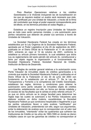 Omar Cayám VALENZUELA ESCALANTE
Para Realizar Operaciones relativas a los créditos
Garantizados a la Vivienda incluyendo las de bursatilización en
las que se requiera realizar un avalúo será necesario que éste,
sea certificado por una Unidad de Valuación, a través de la firma
del controlador que tenga el poder especial correspondiente para
tal efecto, en los términos previstos en estas Reglas, y
Establece un registro Inscripción para Unidades de Valuación
que en todo caso serán personas morales, y una autorización para
peritos valuadores que deberán de prestar sus servicios a través de
Unidades de Valuación.
La Sociedad Hipotecaria Federal fue creada en los términos
establecidos por la Ley Orgánica de la Sociedad Hipotecaria Federal,
aprobada por el Poder Legislativo el día 25 de septiembre de 2001,
publicada en el Diario Oficial de la Federación el 11 de octubre de
2001, entrando en vigor el 12 de octubre de 2001, conforme lo
establece su artículo primero transitorio, la cual establece que dicha
Ley es reglamentaria del sexto párrafo del artículo 4o. constitucional y
tiene por objeto regular la organización y el funcionamiento de
Sociedad Hipotecaria Federal, Sociedad Nacional de Crédito,
Institución de Banca de Desarrollo.
Las Reglas de carácter general relativas a la autorización como
Perito Valuador de inmuebles objeto de créditos garantizados a la
vivienda que expide la Sociedad Hipotecaria Federal y publicadas en el
Diario Oficial de la Federación el día 30 de junio del 2003 con
fundamento en lo establecido por el artículo 7º. De la Ley de
Transparencia y Fomento a la competencia del Crédito Garantizado,
establecen las reglas, términos y condiciones para obtener la
autorización como perito valuador de inmuebles objeto de créditos
garantizados, estableciendo con ello, en forma por demás indebida y
en exceso de las facultades que le señala el antes referido artículo 7º.,
ya que en dicho artículo se le otorga facultad para determinar las
reglas bajo las cuales se autorizará a los Peritos Valuadores para
elaborar avalúos en dicha materia, excediéndose la Sociedad
Hipotecaria Federal ya que condiciona inexplicable e ilegalmente a que
los peritos valuadores lleven a cabo avalúos “certificados” por
Unidades de Valuación, pretendiendo con ello, según sus argumentos,
evitar la elaboración de avalúos que no correspondan con el valor real
de los inmuebles, “intentando” evitar los quebrantos que sufrieron las
Instituciones de Crédito en los años de 1993-1995 en donde se dieron
múltiples casos en que las garantías de créditos no correspondían al
67
 