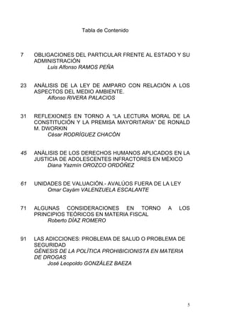 Tabla de Contenido
7 OBLIGACIONES DEL PARTICULAR FRENTE AL ESTADO Y SU
ADMINISTRACIÓN
Luis Alfonso RAMOS PEÑA
23 ANÁLISIS DE LA LEY DE AMPARO CON RELACIÓN A LOS
ASPECTOS DEL MEDIO AMBIENTE.
Alfonso RIVERA PALACIOS
31 REFLEXIONES EN TORNO A “LA LECTURA MORAL DE LA
CONSTITUCIÓN Y LA PREMISA MAYORITARIA” DE RONALD
M. DWORKIN
César RODRÍGUEZ CHACÓN
45 ANÁLISIS DE LOS DERECHOS HUMANOS APLICADOS EN LA
JUSTICIA DE ADOLESCENTES INFRACTORES EN MÉXICO
Diana Yazmín OROZCO ORDÓÑEZ
61 UNIDADES DE VALUACIÓN.- AVALÚOS FUERA DE LA LEY
Omar Cayám VALENZUELA ESCALANTE
71 ALGUNAS CONSIDERACIONES EN TORNO A LOS
PRINCIPIOS TEÓRICOS EN MATERIA FISCAL
Roberto DÍAZ ROMERO
91 LAS ADICCIONES: PROBLEMA DE SALUD O PROBLEMA DE
SEGURIDAD
GÉNESIS DE LA POLÍTICA PROHIBICIONISTA EN MATERIA
DE DROGAS
José Leopoldo GONZÁLEZ BAEZA
5
 