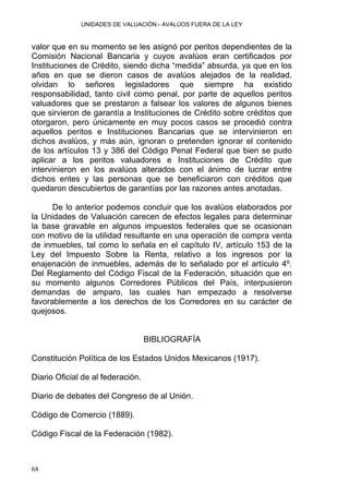 UNIDADES DE VALUACIÓN.- AVALÚOS FUERA DE LA LEY
valor que en su momento se les asignó por peritos dependientes de la
Comisión Nacional Bancaria y cuyos avalúos eran certificados por
Instituciones de Crédito, siendo dicha “medida” absurda, ya que en los
años en que se dieron casos de avalúos alejados de la realidad,
olvidan lo señores legisladores que siempre ha existido
responsabilidad, tanto civil como penal, por parte de aquellos peritos
valuadores que se prestaron a falsear los valores de algunos bienes
que sirvieron de garantía a Instituciones de Crédito sobre créditos que
otorgaron, pero únicamente en muy pocos casos se procedió contra
aquellos peritos e Instituciones Bancarias que se intervinieron en
dichos avalúos, y más aún, ignoran o pretenden ignorar el contenido
de los artículos 13 y 386 del Código Penal Federal que bien se pudo
aplicar a los peritos valuadores e Instituciones de Crédito que
intervinieron en los avalúos alterados con el ánimo de lucrar entre
dichos entes y las personas que se beneficiaron con créditos que
quedaron descubiertos de garantías por las razones antes anotadas.
De lo anterior podemos concluir que los avalúos elaborados por
la Unidades de Valuación carecen de efectos legales para determinar
la base gravable en algunos impuestos federales que se ocasionan
con motivo de la utilidad resultante en una operación de compra venta
de inmuebles, tal como lo señala en el capítulo IV, artículo 153 de la
Ley del Impuesto Sobre la Renta, relativo a los ingresos por la
enajenación de inmuebles, además de lo señalado por el artículo 4º.
Del Reglamento del Código Fiscal de la Federación, situación que en
su momento algunos Corredores Públicos del País, interpusieron
demandas de amparo, las cuales han empezado a resolverse
favorablemente a los derechos de los Corredores en su carácter de
quejosos.
BIBLIOGRAFÍA
Constitución Política de los Estados Unidos Mexicanos (1917).
Diario Oficial de al federación.
Diario de debates del Congreso de al Unión.
Código de Comercio (1889).
Código Fiscal de la Federación (1982).
68
 